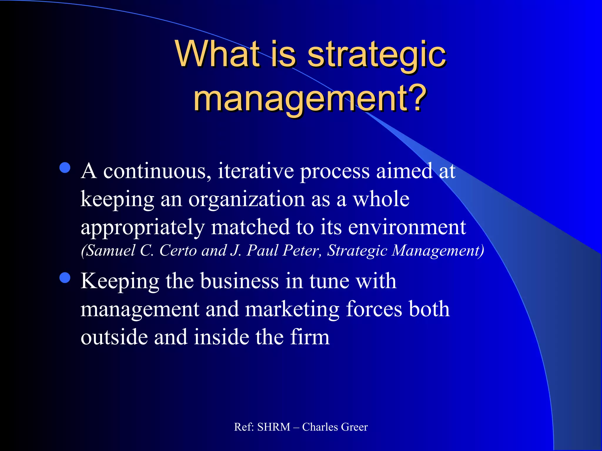 What is strategicWhat is strategic
management?management?
 A continuous, iterative process aimed at
keeping an organization as a whole
appropriately matched to its environment
(Samuel C. Certo and J. Paul Peter, Strategic Management)
 Keeping the business in tune with
management and marketing forces both
outside and inside the firm
Ref: SHRM – Charles Greer
 