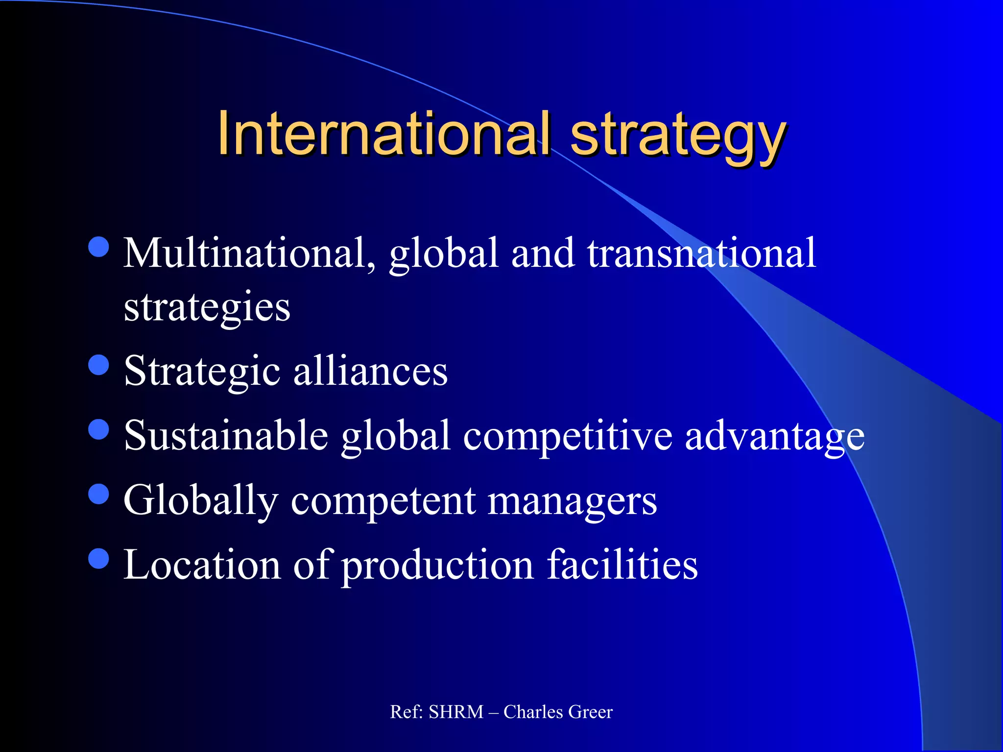 International strategyInternational strategy
Multinational, global and transnational
strategies
Strategic alliances
Sustainable global competitive advantage
Globally competent managers
Location of production facilities
Ref: SHRM – Charles Greer
 
