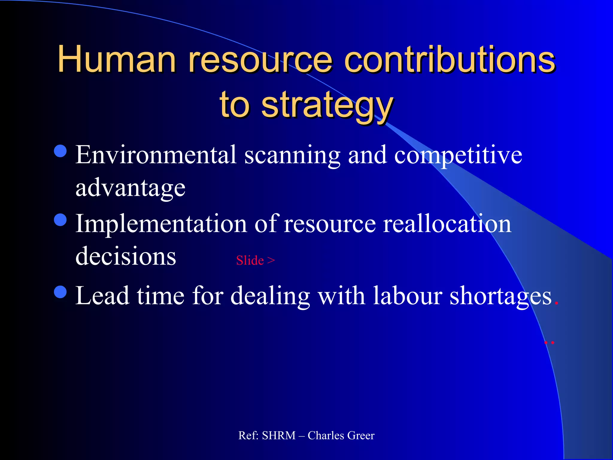 Human resource contributionsHuman resource contributions
to strategyto strategy
Environmental scanning and competitive
advantage
Implementation of resource reallocation
decisions Slide >
Lead time for dealing with labour shortages.
..
Ref: SHRM – Charles Greer
 