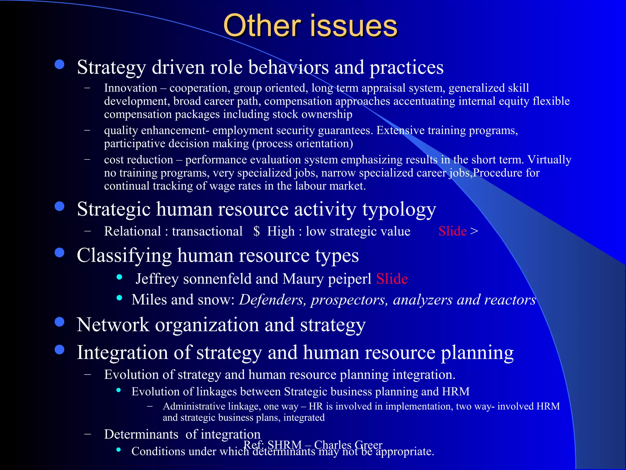 Other issuesOther issues
 Strategy driven role behaviors and practices
– Innovation – cooperation, group oriented, long term appraisal system, generalized skill
development, broad career path, compensation approaches accentuating internal equity flexible
compensation packages including stock ownership
– quality enhancement- employment security guarantees. Extensive training programs,
participative decision making (process orientation)
– cost reduction – performance evaluation system emphasizing results in the short term. Virtually
no training programs, very specialized jobs, narrow specialized career jobs,Procedure for
continual tracking of wage rates in the labour market.
 Strategic human resource activity typology
– Relational : transactional $ High : low strategic value Slide >
 Classifying human resource types
 Jeffrey sonnenfeld and Maury peiperl Slide
 Miles and snow: Defenders, prospectors, analyzers and reactors
 Network organization and strategy
 Integration of strategy and human resource planning
– Evolution of strategy and human resource planning integration.
 Evolution of linkages between Strategic business planning and HRM
– Administrative linkage, one way – HR is involved in implementation, two way- involved HRM
and strategic business plans, integrated
– Determinants of integration
 Conditions under which determinants may not be appropriate.
Ref: SHRM – Charles Greer
 