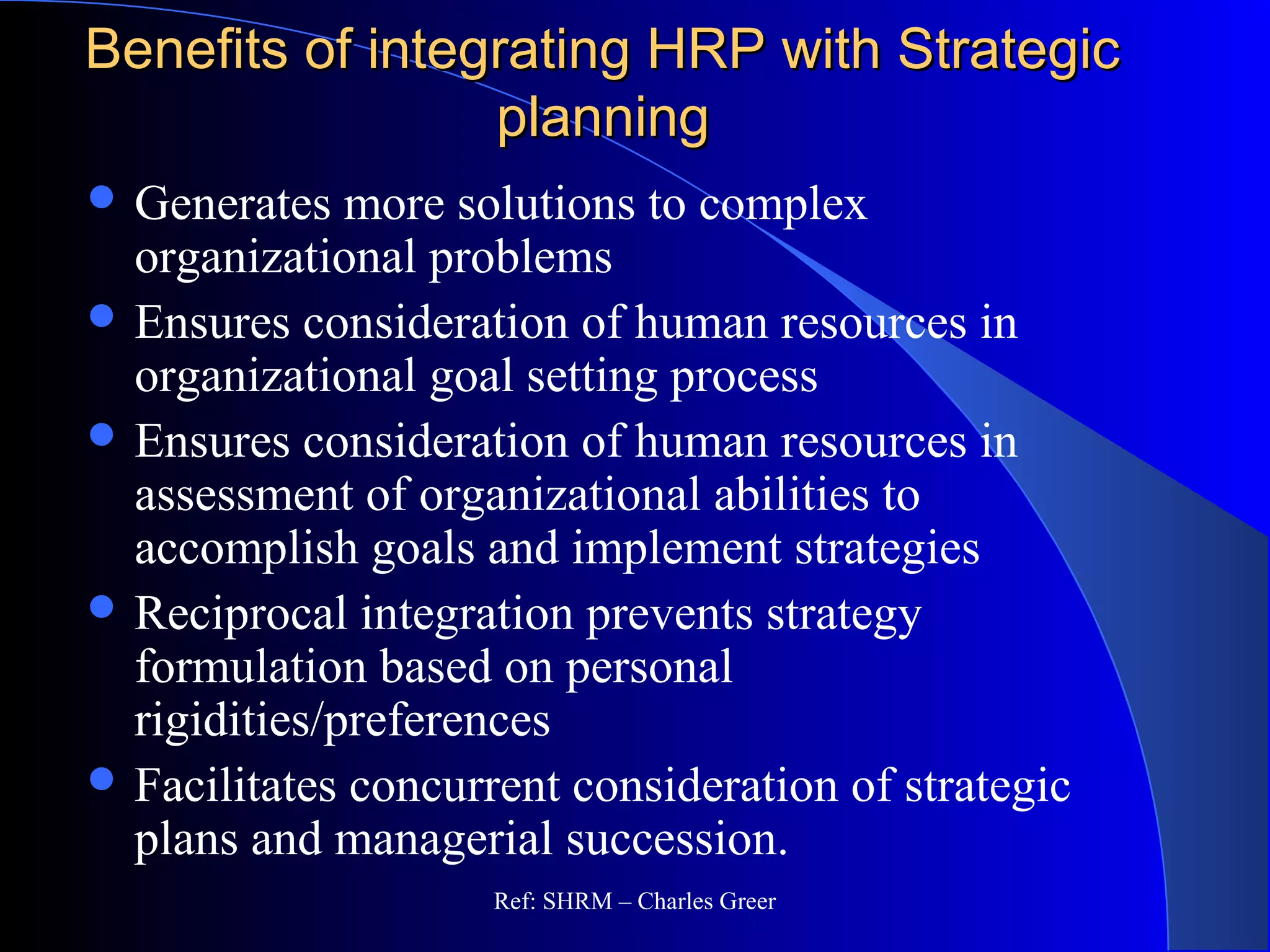 Benefits of integrating HRP with StrategicBenefits of integrating HRP with Strategic
planningplanning
 Generates more solutions to complex
organizational problems
 Ensures consideration of human resources in
organizational goal setting process
 Ensures consideration of human resources in
assessment of organizational abilities to
accomplish goals and implement strategies
 Reciprocal integration prevents strategy
formulation based on personal
rigidities/preferences
 Facilitates concurrent consideration of strategic
plans and managerial succession.
Ref: SHRM – Charles Greer
 