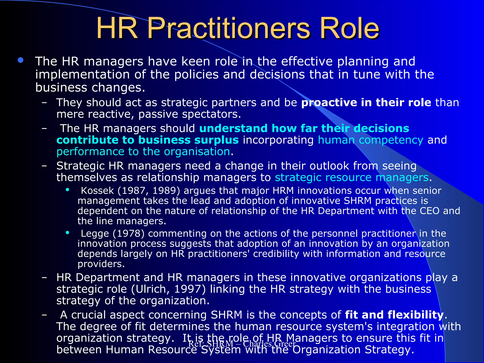 HR Practitioners RoleHR Practitioners Role
 The HR managers have keen role in the effective planning and
implementation of the policies and decisions that in tune with the
business changes.
– They should act as strategic partners and be proactive in their role than
mere reactive, passive spectators.
– The HR managers should understand how far their decisions
contribute to business surplus incorporating human competency and
performance to the organisation.
– Strategic HR managers need a change in their outlook from seeing
themselves as relationship managers to strategic resource managers.
 Kossek (1987, 1989) argues that major HRM innovations occur when senior
management takes the lead and adoption of innovative SHRM practices is
dependent on the nature of relationship of the HR Department with the CEO and
the line managers.
 Legge (1978) commenting on the actions of the personnel practitioner in the
innovation process suggests that adoption of an innovation by an organization
depends largely on HR practitioners' credibility with information and resource
providers.
– HR Department and HR managers in these innovative organizations play a
strategic role (Ulrich, 1997) linking the HR strategy with the business
strategy of the organization.
– A crucial aspect concerning SHRM is the concepts of fit and flexibility.
The degree of fit determines the human resource system's integration with
organization strategy. It is the role of HR Managers to ensure this fit in
between Human Resource System with the Organization Strategy.
Ref: SHRM – Charles Greer
 