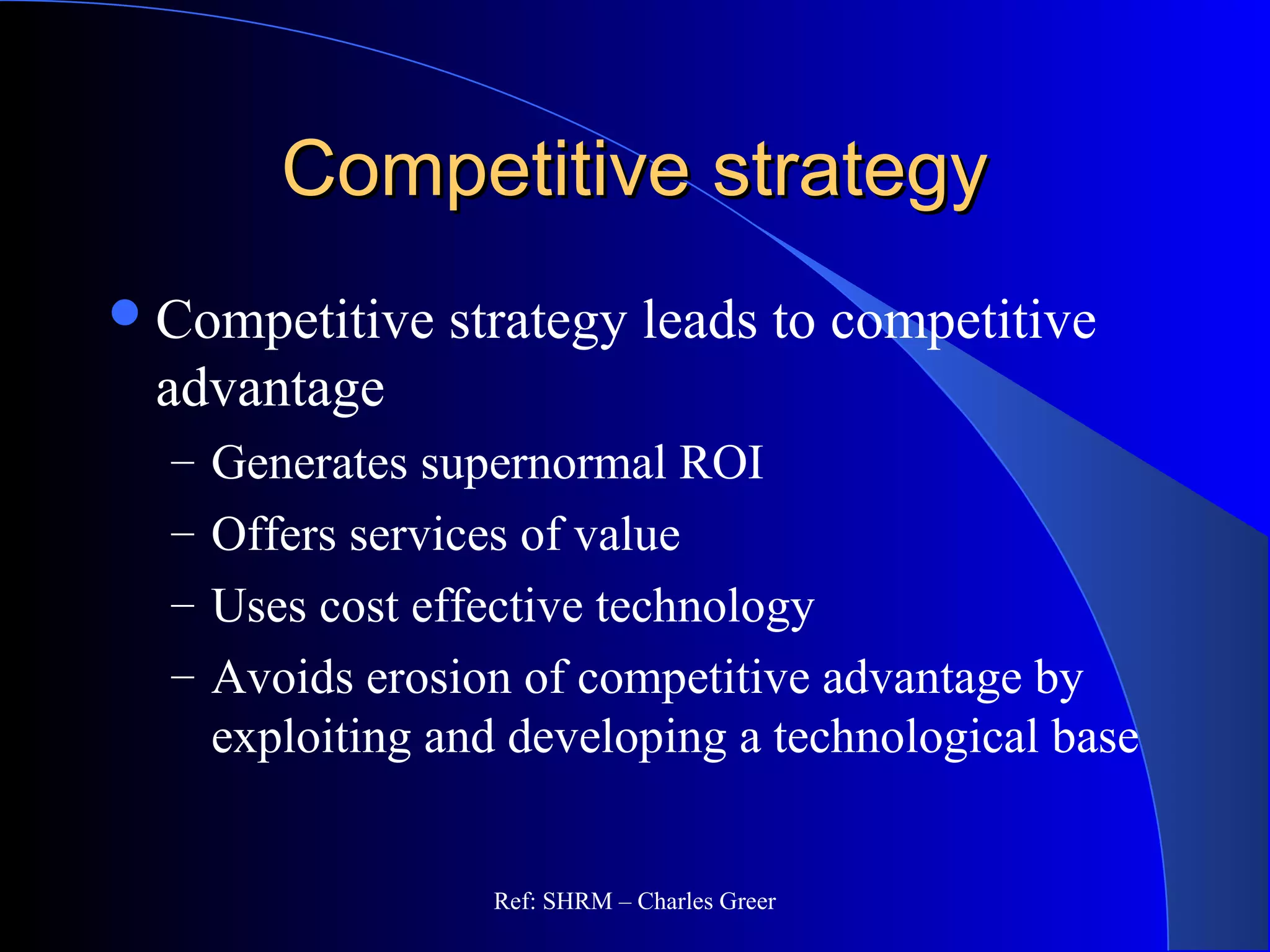 Competitive strategyCompetitive strategy
Competitive strategy leads to competitive
advantage
– Generates supernormal ROI
– Offers services of value
– Uses cost effective technology
– Avoids erosion of competitive advantage by
exploiting and developing a technological base
Ref: SHRM – Charles Greer
 