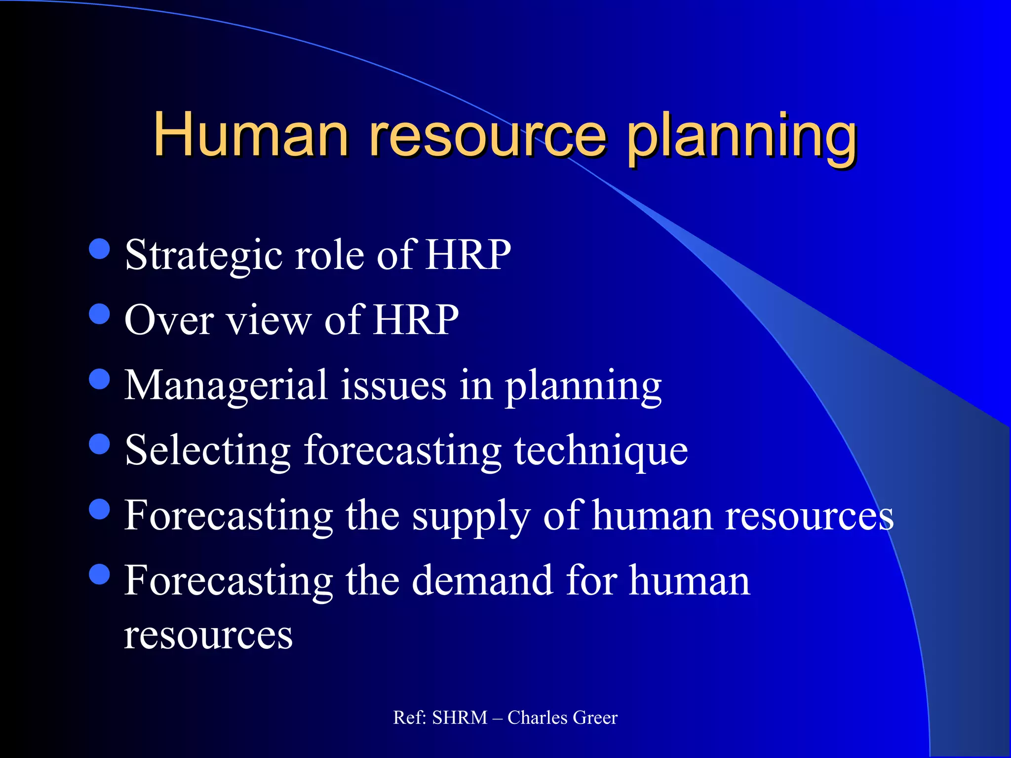 Human resource planningHuman resource planning
Strategic role of HRP
Over view of HRP
Managerial issues in planning
Selecting forecasting technique
Forecasting the supply of human resources
Forecasting the demand for human
resources
Ref: SHRM – Charles Greer
 