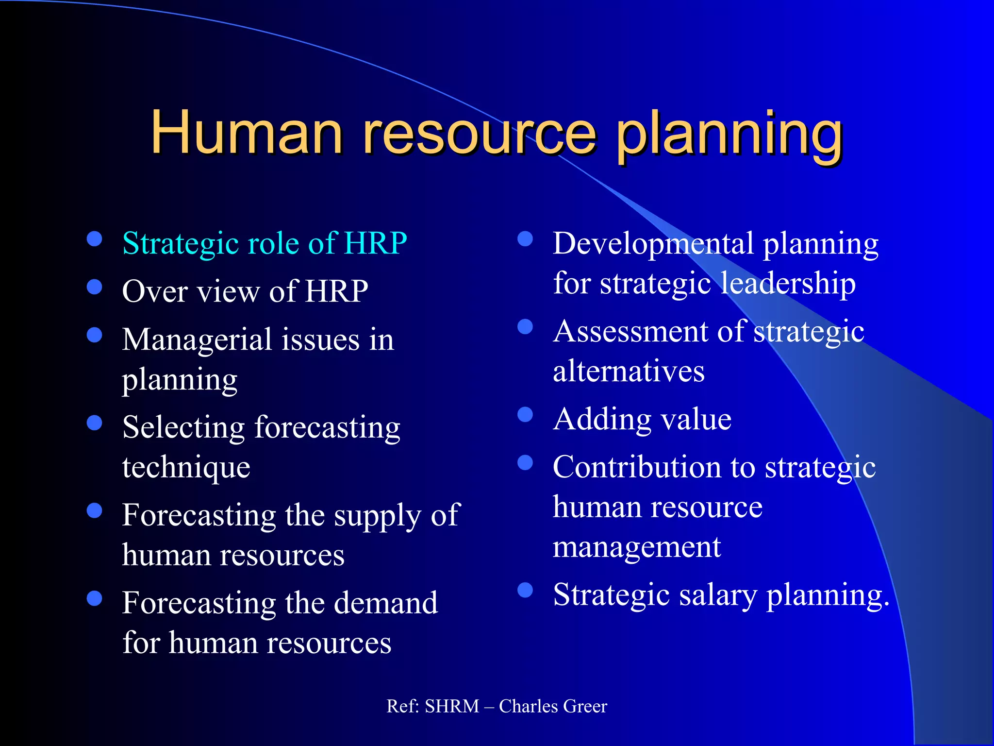 Human resource planningHuman resource planning
 Strategic role of HRP
 Over view of HRP
 Managerial issues in
planning
 Selecting forecasting
technique
 Forecasting the supply of
human resources
 Forecasting the demand
for human resources
 Developmental planning
for strategic leadership
 Assessment of strategic
alternatives
 Adding value
 Contribution to strategic
human resource
management
 Strategic salary planning.
Ref: SHRM – Charles Greer
 