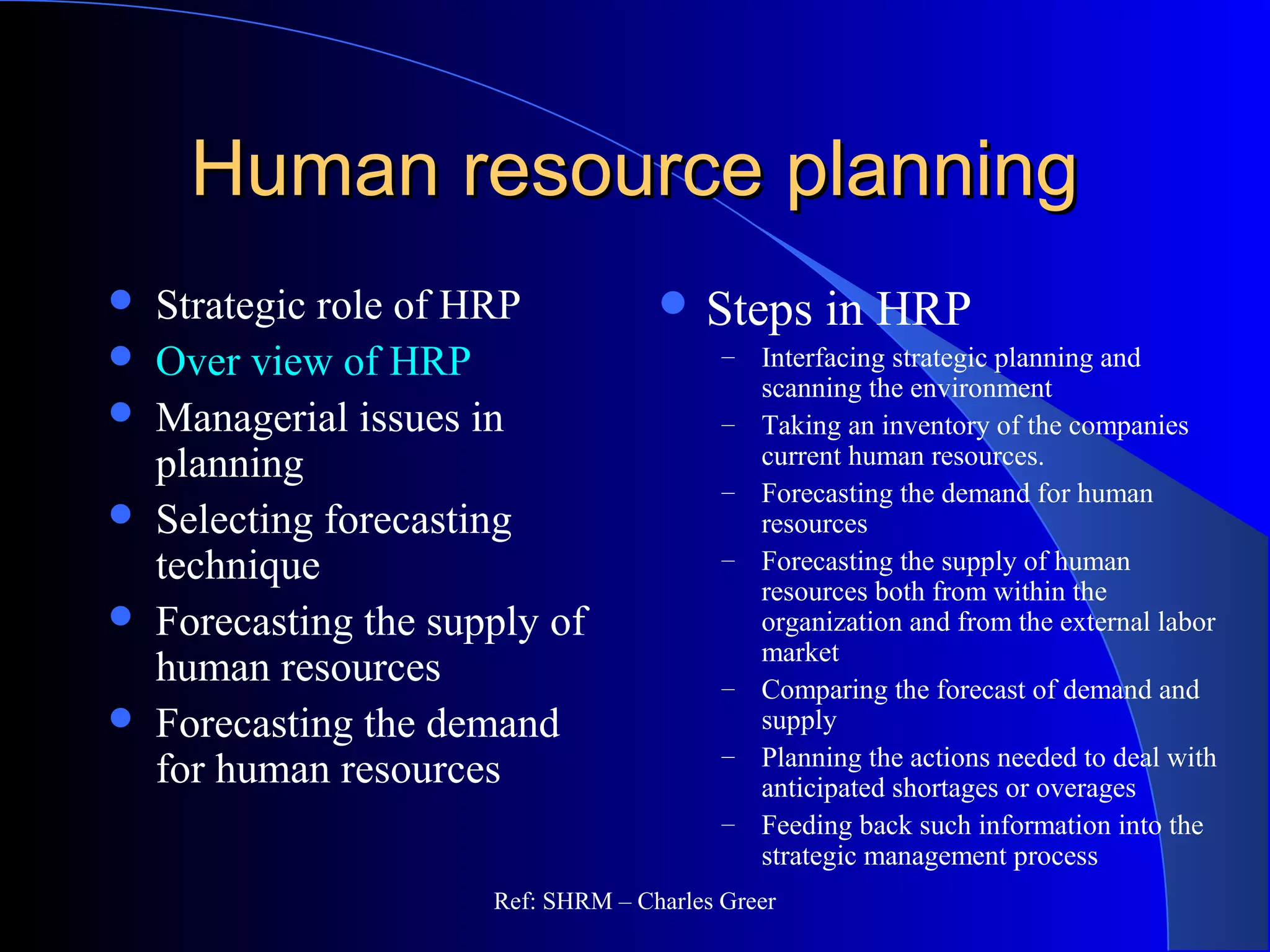 Human resource planningHuman resource planning
 Strategic role of HRP
 Over view of HRP
 Managerial issues in
planning
 Selecting forecasting
technique
 Forecasting the supply of
human resources
 Forecasting the demand
for human resources
 Steps in HRP
– Interfacing strategic planning and
scanning the environment
– Taking an inventory of the companies
current human resources.
– Forecasting the demand for human
resources
– Forecasting the supply of human
resources both from within the
organization and from the external labor
market
– Comparing the forecast of demand and
supply
– Planning the actions needed to deal with
anticipated shortages or overages
– Feeding back such information into the
strategic management process
Ref: SHRM – Charles Greer
 