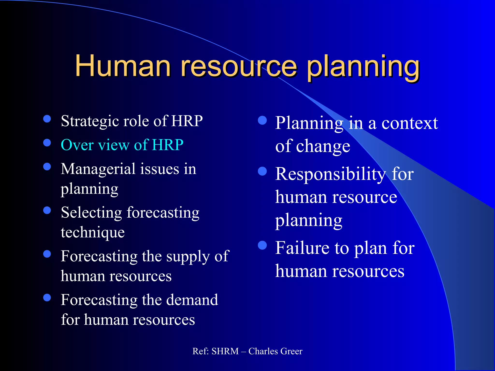 Human resource planningHuman resource planning
 Strategic role of HRP
 Over view of HRP
 Managerial issues in
planning
 Selecting forecasting
technique
 Forecasting the supply of
human resources
 Forecasting the demand
for human resources
 Planning in a context
of change
 Responsibility for
human resource
planning
 Failure to plan for
human resources
Ref: SHRM – Charles Greer
 