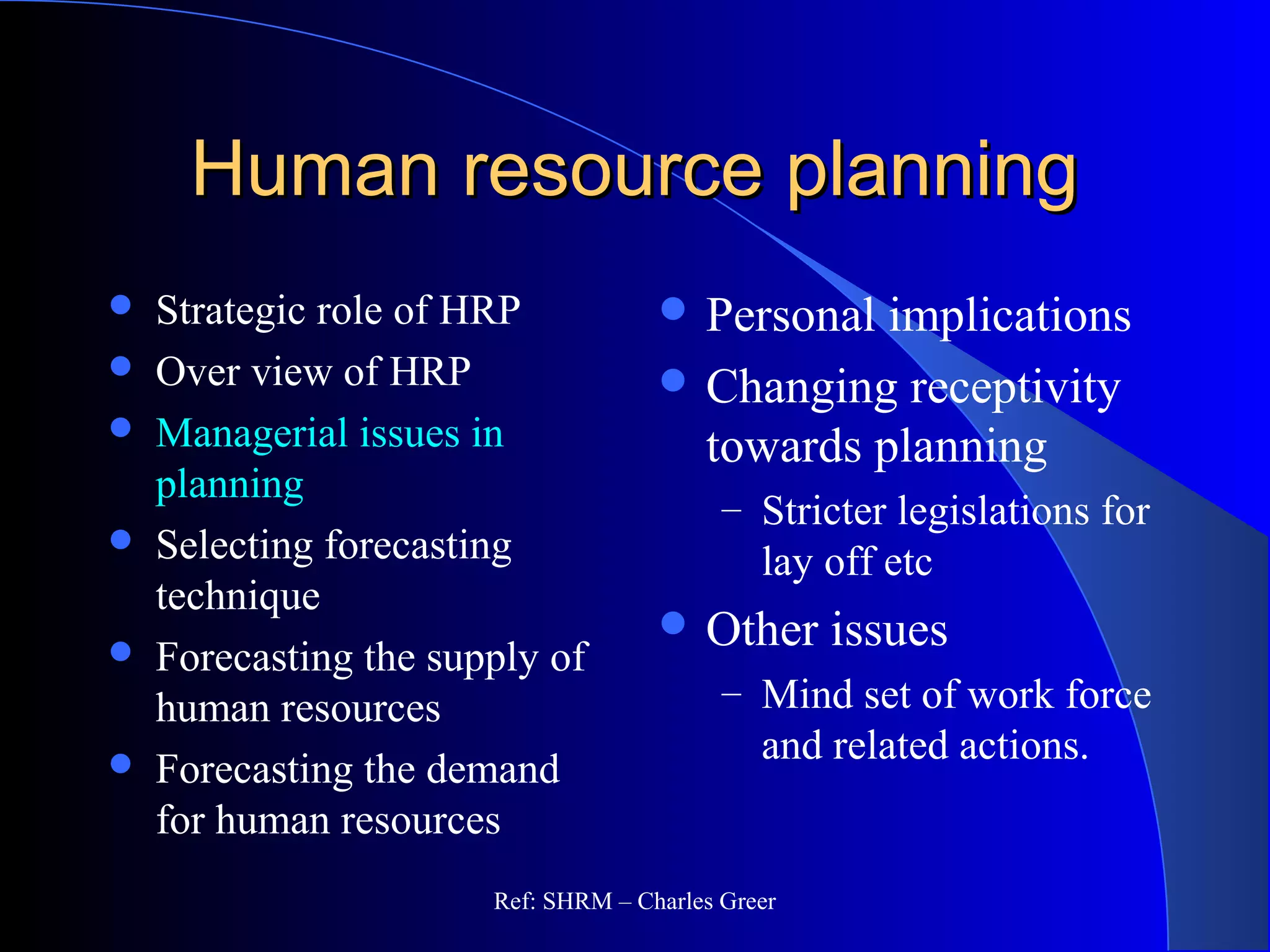 Human resource planningHuman resource planning
 Strategic role of HRP
 Over view of HRP
 Managerial issues in
planning
 Selecting forecasting
technique
 Forecasting the supply of
human resources
 Forecasting the demand
for human resources
 Personal implications
 Changing receptivity
towards planning
– Stricter legislations for
lay off etc
 Other issues
– Mind set of work force
and related actions.
Ref: SHRM – Charles Greer
 