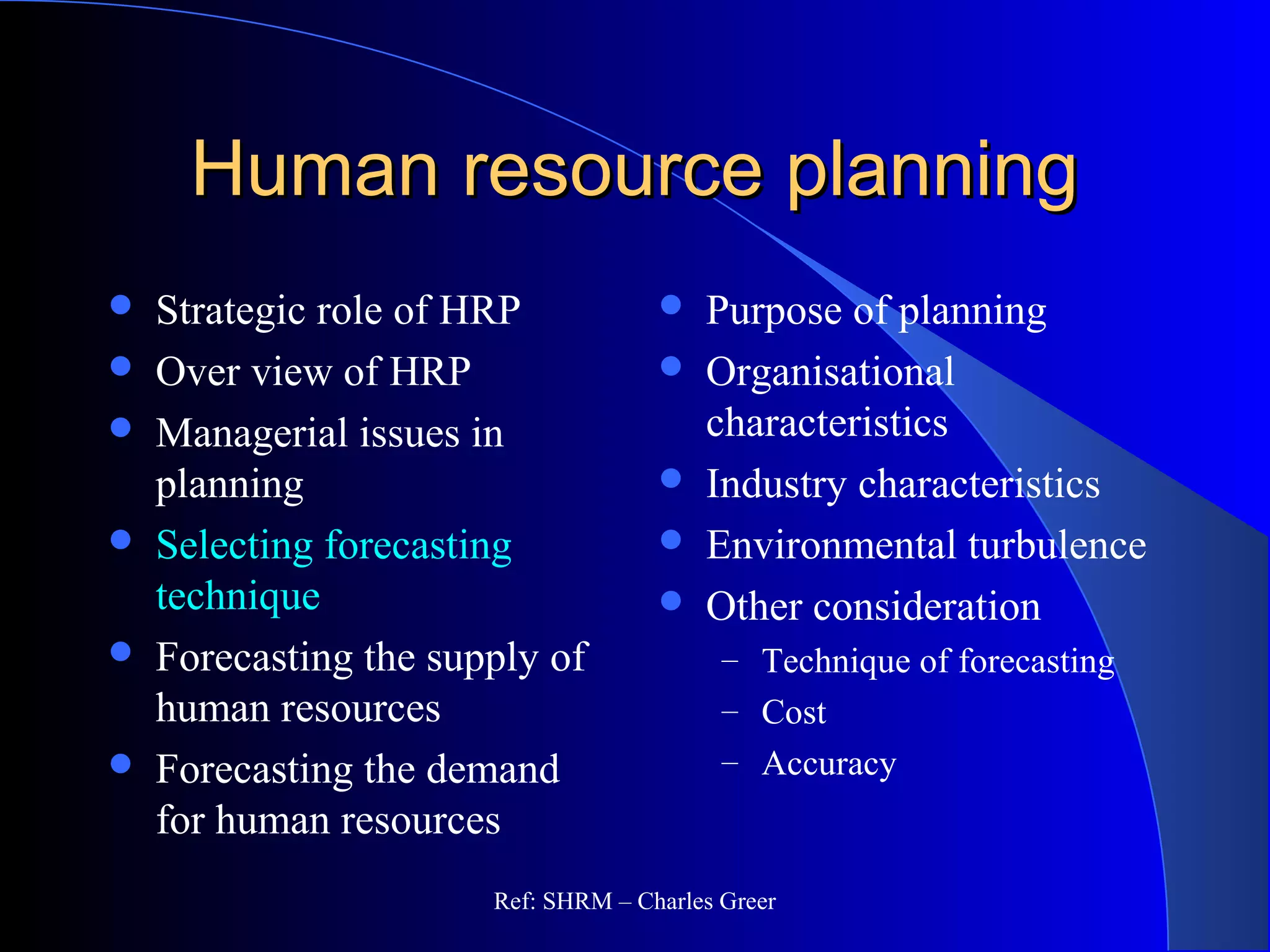 Human resource planningHuman resource planning
 Strategic role of HRP
 Over view of HRP
 Managerial issues in
planning
 Selecting forecasting
technique
 Forecasting the supply of
human resources
 Forecasting the demand
for human resources
 Purpose of planning
 Organisational
characteristics
 Industry characteristics
 Environmental turbulence
 Other consideration
– Technique of forecasting
– Cost
– Accuracy
Ref: SHRM – Charles Greer
 