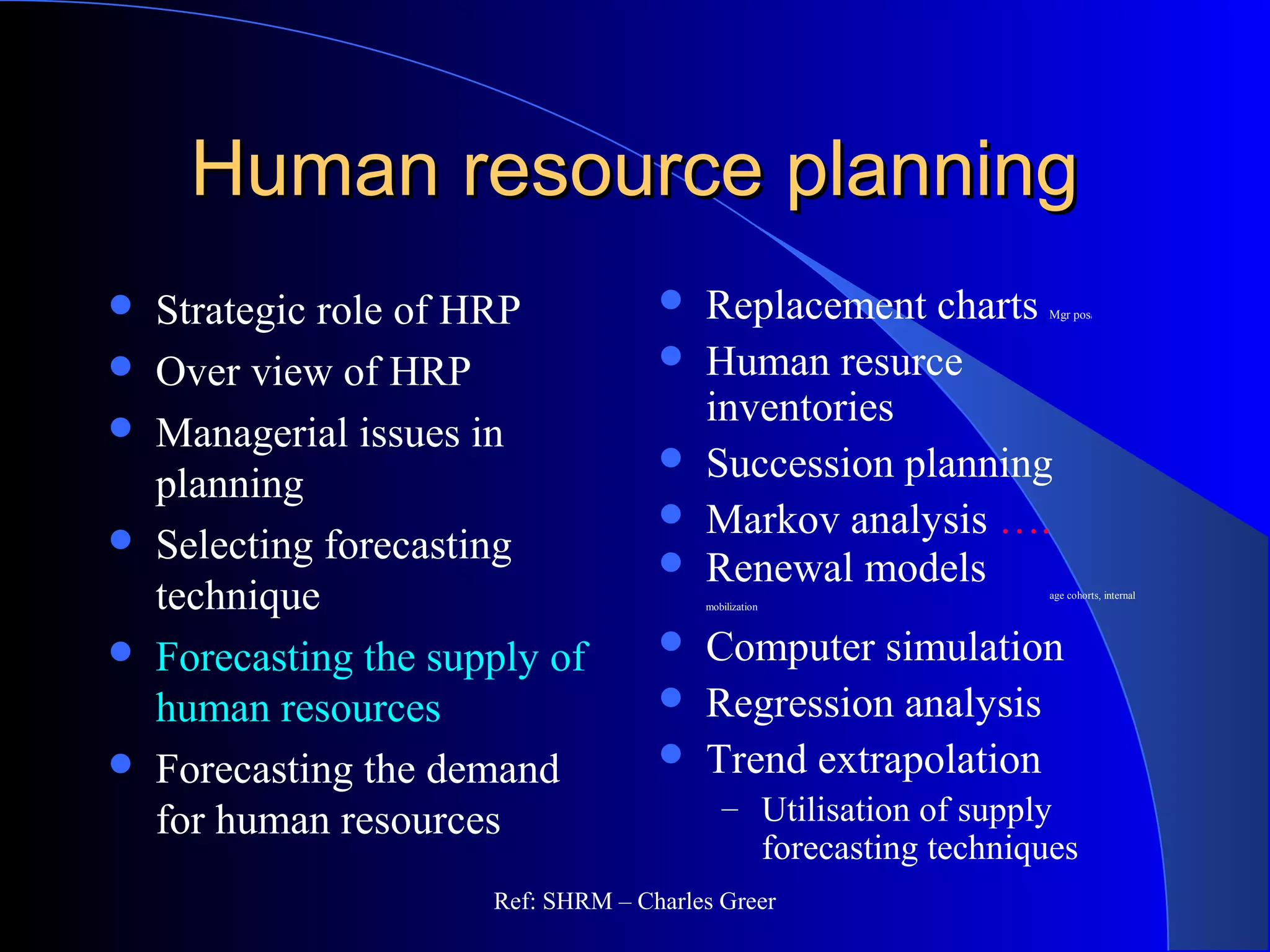 Human resource planningHuman resource planning
 Strategic role of HRP
 Over view of HRP
 Managerial issues in
planning
 Selecting forecasting
technique
 Forecasting the supply of
human resources
 Forecasting the demand
for human resources
 Replacement charts Mgr posi
 Human resurce
inventories
 Succession planning
 Markov analysis ….
 Renewal models age cohorts, internal
mobilization
 Computer simulation
 Regression analysis
 Trend extrapolation
– Utilisation of supply
forecasting techniques
Ref: SHRM – Charles Greer
 