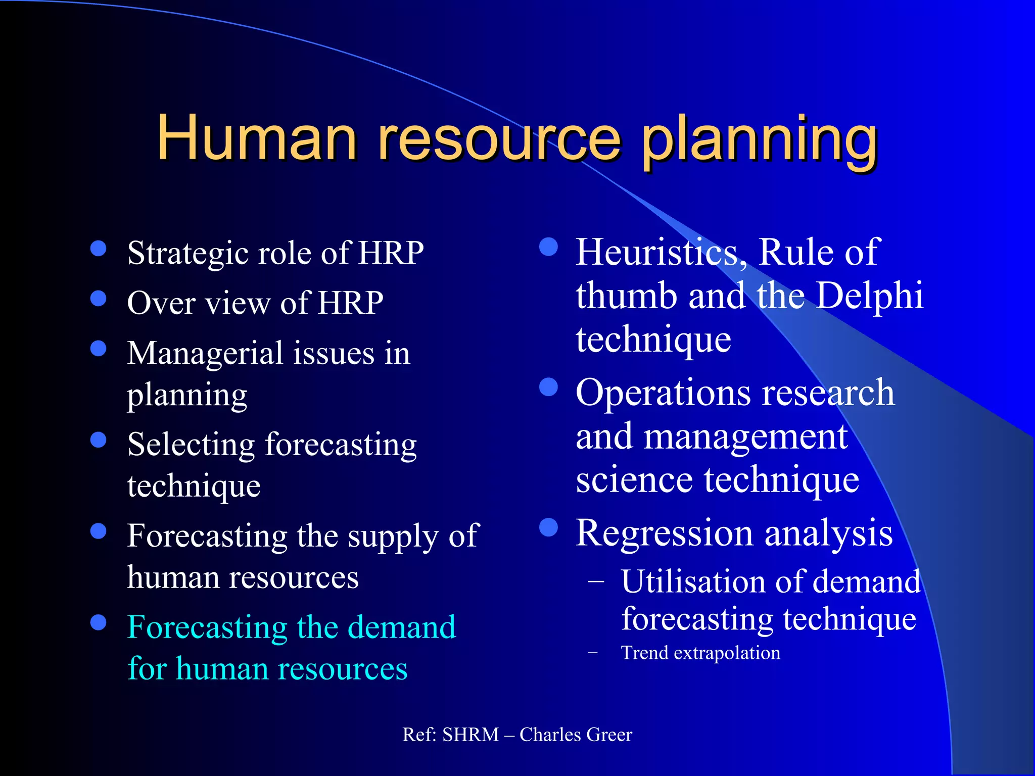Human resource planningHuman resource planning
 Strategic role of HRP
 Over view of HRP
 Managerial issues in
planning
 Selecting forecasting
technique
 Forecasting the supply of
human resources
 Forecasting the demand
for human resources
 Heuristics, Rule of
thumb and the Delphi
technique
 Operations research
and management
science technique
 Regression analysis
– Utilisation of demand
forecasting technique
– Trend extrapolation
Ref: SHRM – Charles Greer
 