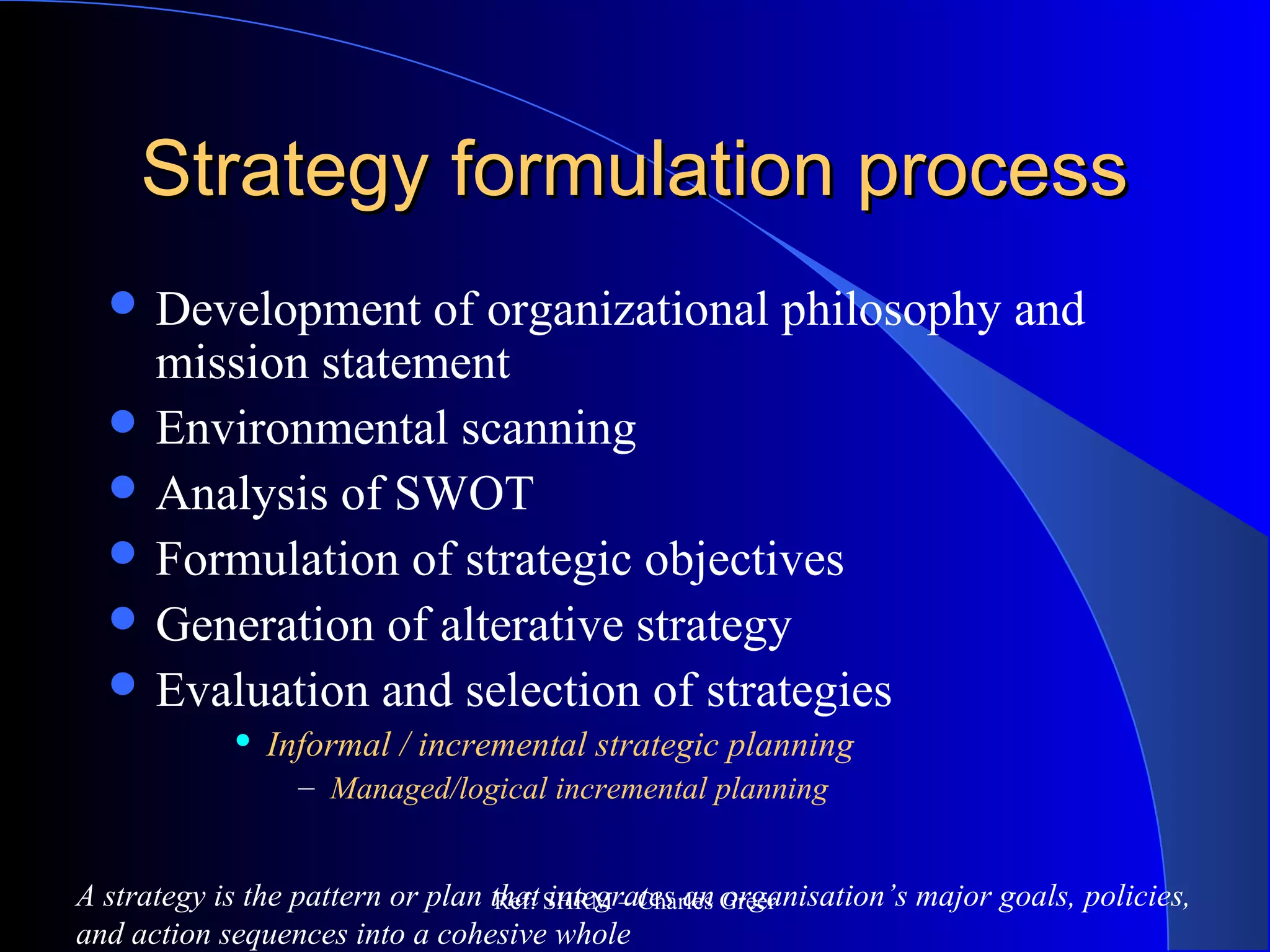 Strategy formulation processStrategy formulation process
 Development of organizational philosophy and
mission statement
 Environmental scanning
 Analysis of SWOT
 Formulation of strategic objectives
 Generation of alterative strategy
 Evaluation and selection of strategies
 Informal / incremental strategic planning
– Managed/logical incremental planning
A strategy is the pattern or plan that integrates an organisation’s major goals, policies,
and action sequences into a cohesive whole
Ref: SHRM – Charles Greer
 