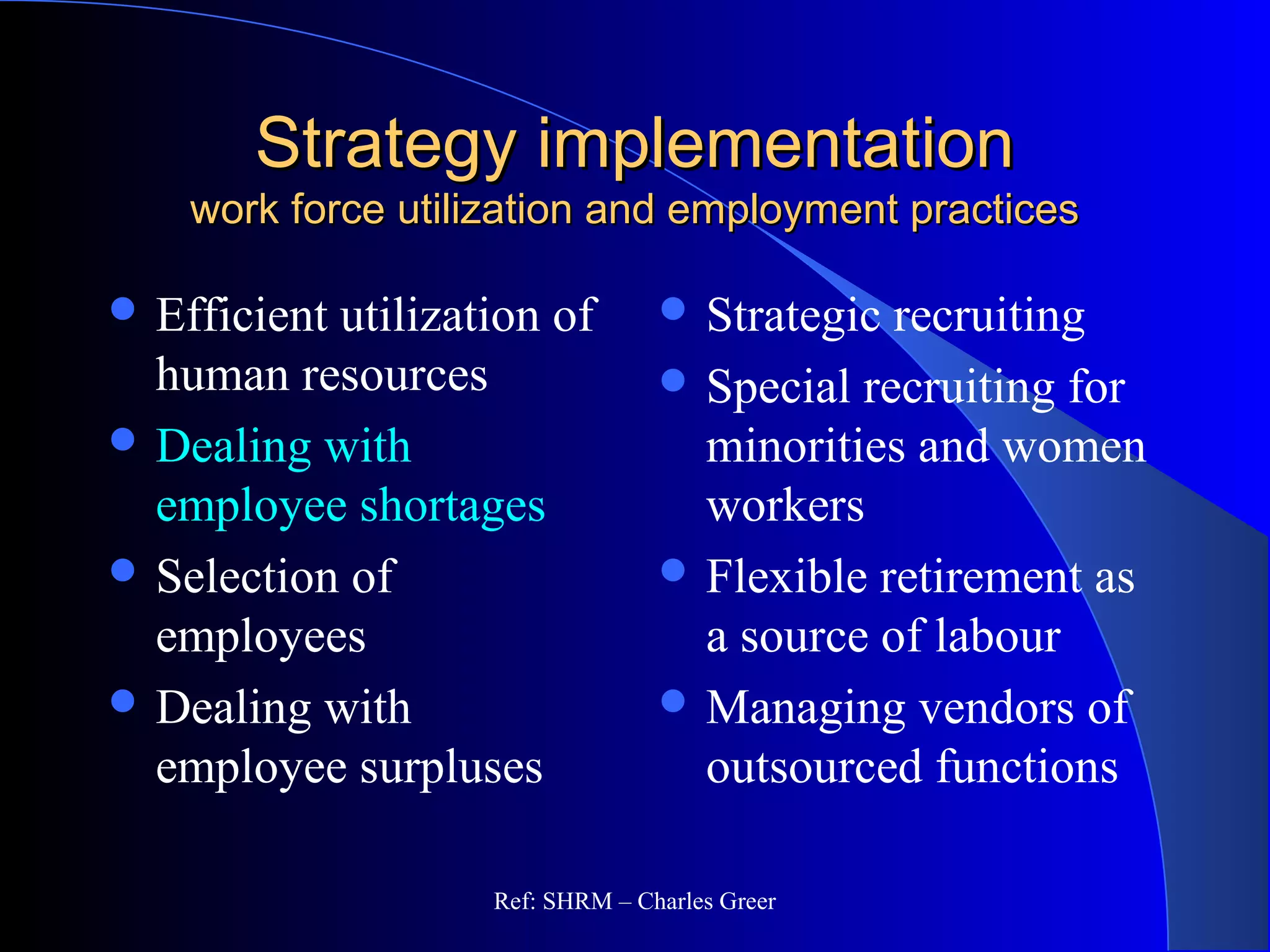 Strategy implementationStrategy implementation
work force utilization and employment practiceswork force utilization and employment practices
 Efficient utilization of
human resources
 Dealing with
employee shortages
 Selection of
employees
 Dealing with
employee surpluses
 Strategic recruiting
 Special recruiting for
minorities and women
workers
 Flexible retirement as
a source of labour
 Managing vendors of
outsourced functions
Ref: SHRM – Charles Greer
 