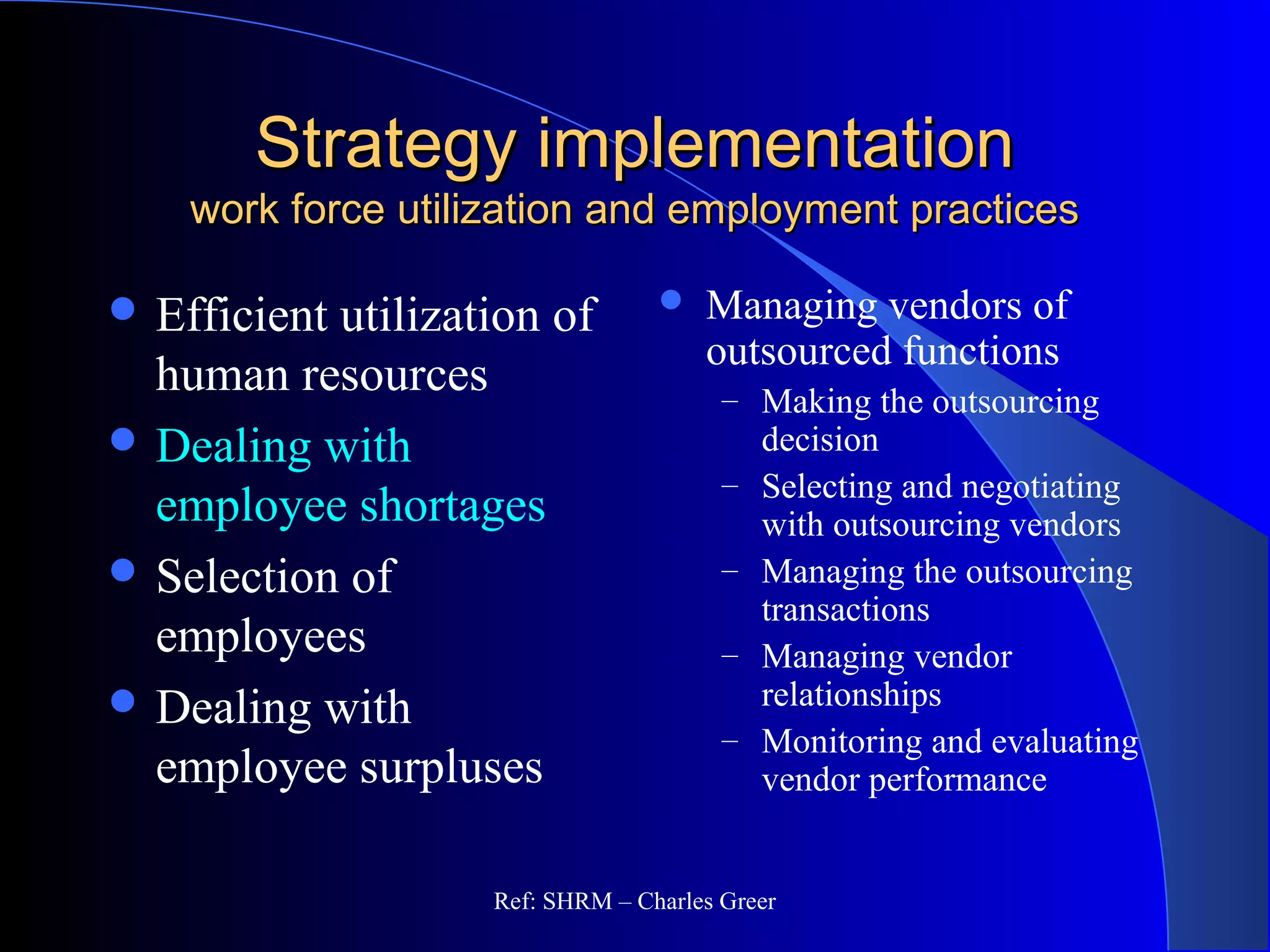 Strategy implementationStrategy implementation
work force utilization and employment practiceswork force utilization and employment practices
 Managing vendors of
outsourced functions
– Making the outsourcing
decision
– Selecting and negotiating
with outsourcing vendors
– Managing the outsourcing
transactions
– Managing vendor
relationships
– Monitoring and evaluating
vendor performance
 Efficient utilization of
human resources
 Dealing with
employee shortages
 Selection of
employees
 Dealing with
employee surpluses
Ref: SHRM – Charles Greer
 