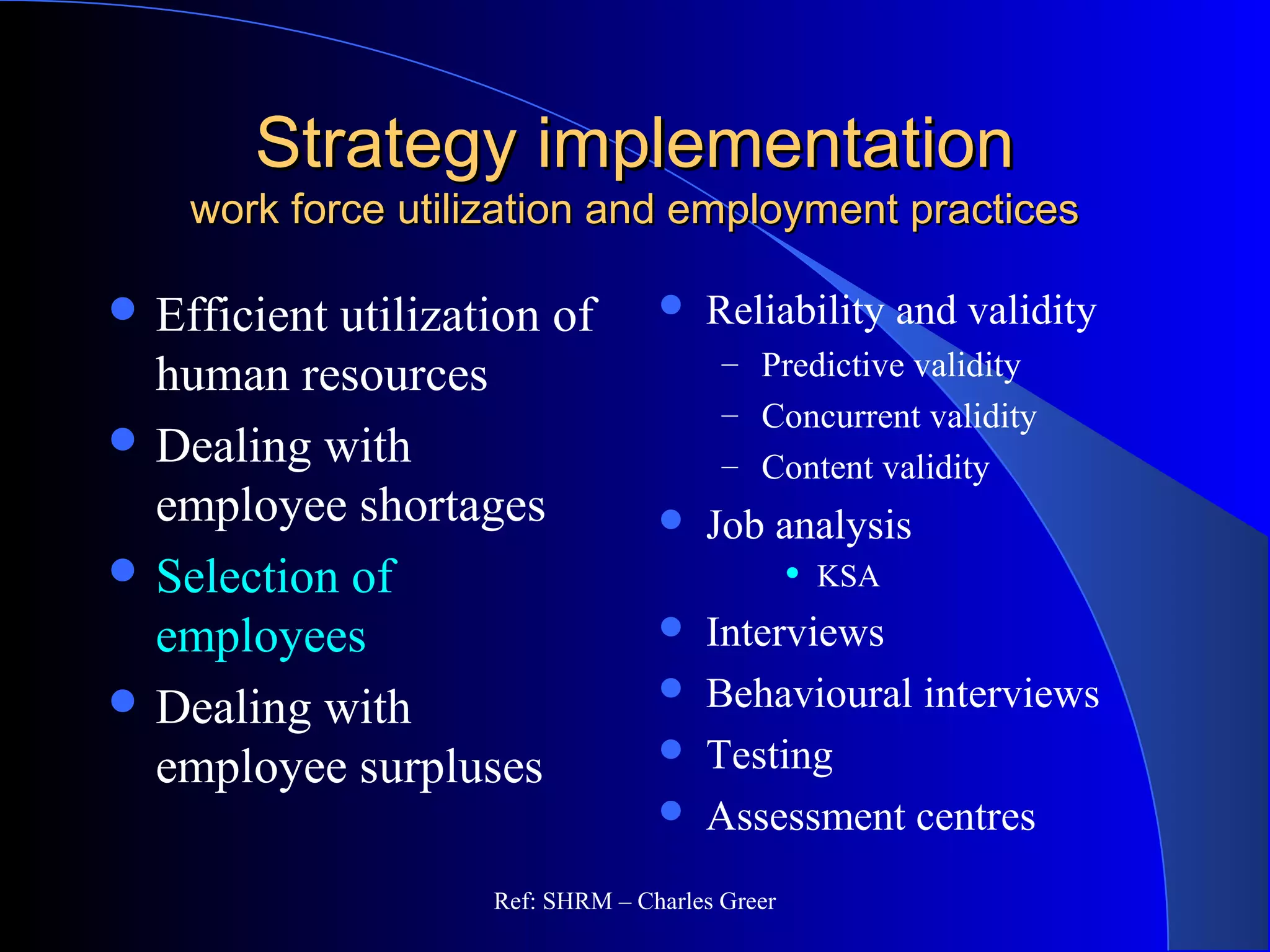 Strategy implementationStrategy implementation
work force utilization and employment practiceswork force utilization and employment practices
 Efficient utilization of
human resources
 Dealing with
employee shortages
 Selection of
employees
 Dealing with
employee surpluses
 Reliability and validity
– Predictive validity
– Concurrent validity
– Content validity
 Job analysis
 KSA
 Interviews
 Behavioural interviews
 Testing
 Assessment centres
Ref: SHRM – Charles Greer
 