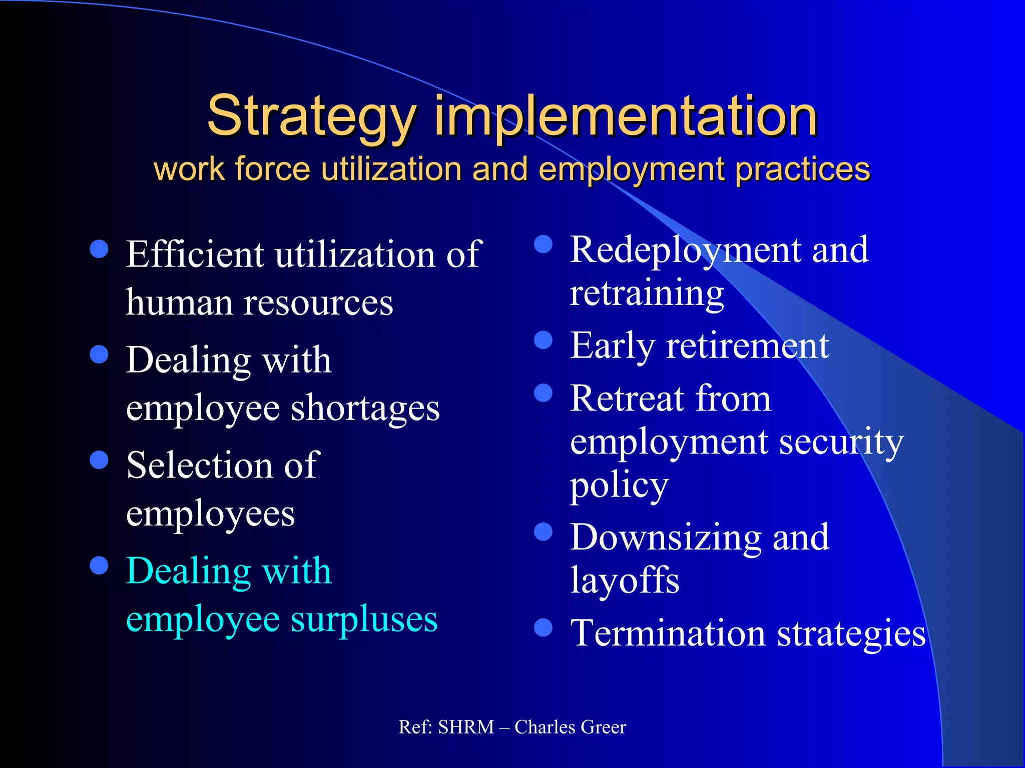 Strategy implementationStrategy implementation
work force utilization and employment practiceswork force utilization and employment practices
 Redeployment and
retraining
 Early retirement
 Retreat from
employment security
policy
 Downsizing and
layoffs
 Termination strategies
 Efficient utilization of
human resources
 Dealing with
employee shortages
 Selection of
employees
 Dealing with
employee surpluses
Ref: SHRM – Charles Greer
 