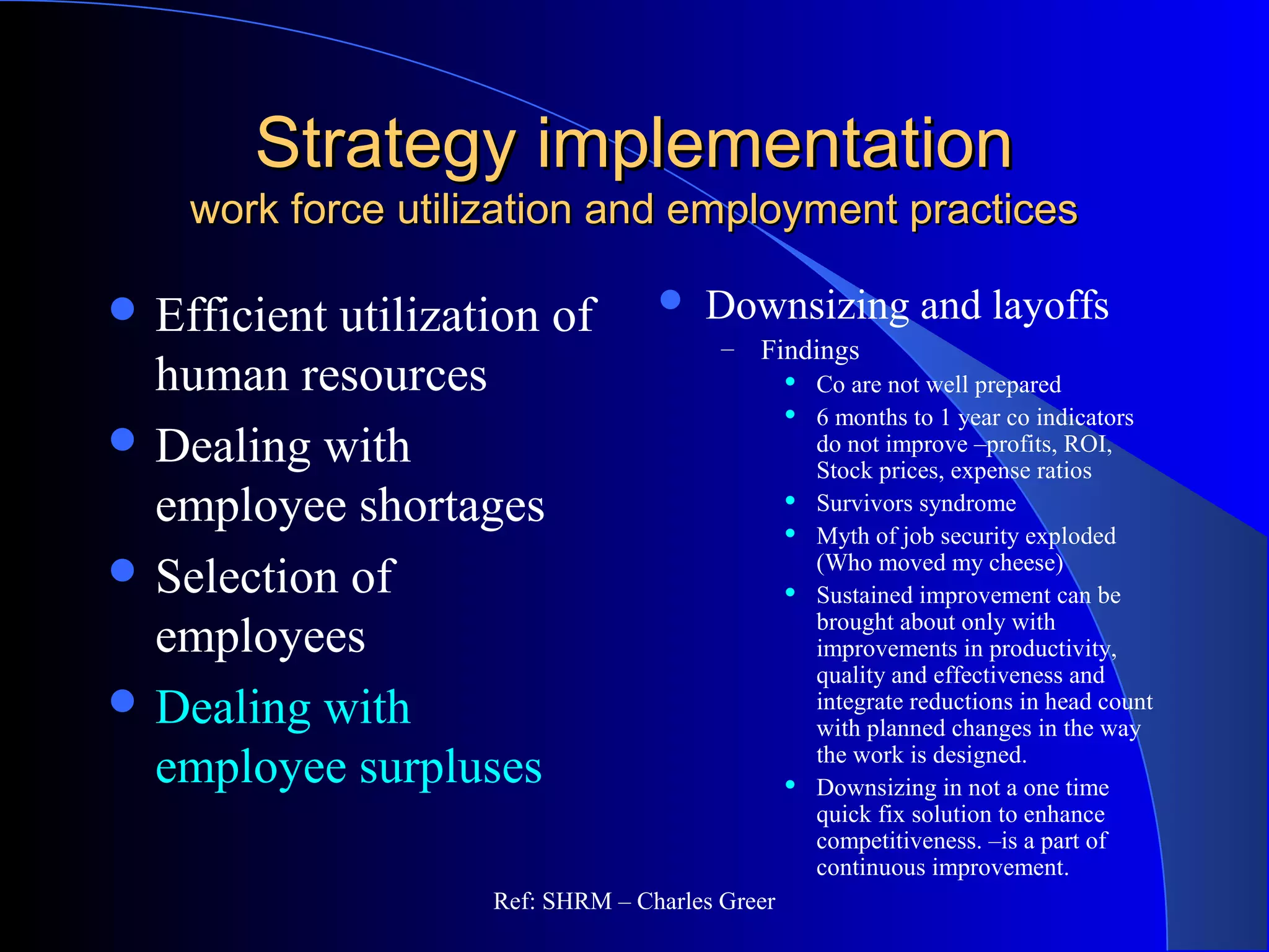 Strategy implementationStrategy implementation
work force utilization and employment practiceswork force utilization and employment practices
 Downsizing and layoffs
– Findings
 Co are not well prepared
 6 months to 1 year co indicators
do not improve –profits, ROI,
Stock prices, expense ratios
 Survivors syndrome
 Myth of job security exploded
(Who moved my cheese)
 Sustained improvement can be
brought about only with
improvements in productivity,
quality and effectiveness and
integrate reductions in head count
with planned changes in the way
the work is designed.
 Downsizing in not a one time
quick fix solution to enhance
competitiveness. –is a part of
continuous improvement.
 Efficient utilization of
human resources
 Dealing with
employee shortages
 Selection of
employees
 Dealing with
employee surpluses
Ref: SHRM – Charles Greer
 