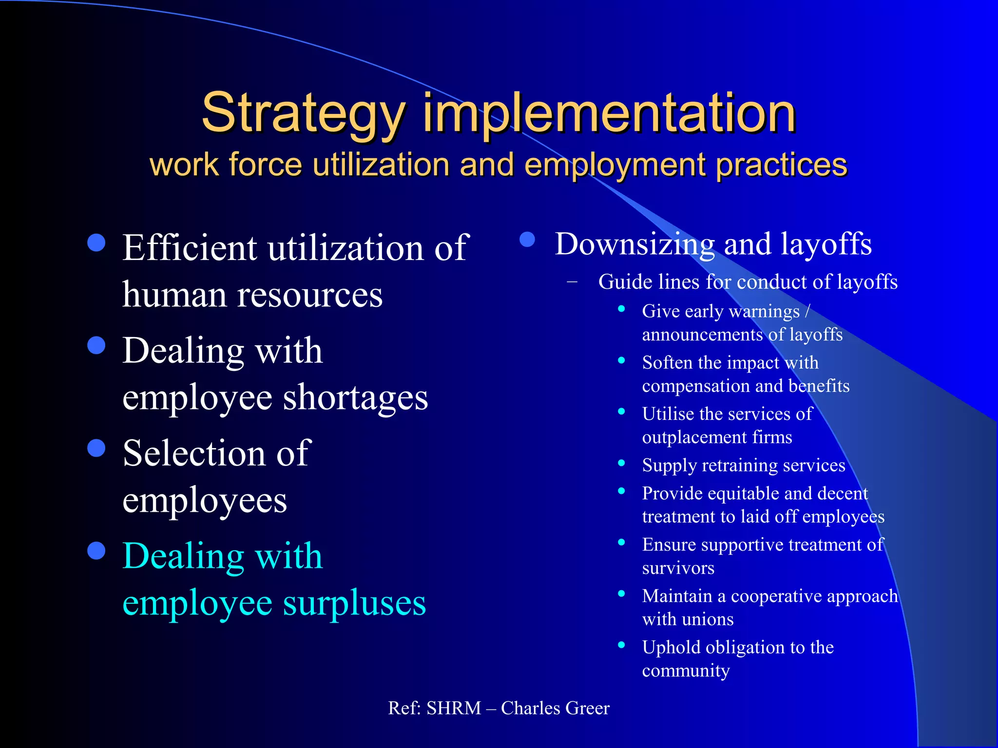 Strategy implementationStrategy implementation
work force utilization and employment practiceswork force utilization and employment practices
 Downsizing and layoffs
– Guide lines for conduct of layoffs
 Give early warnings /
announcements of layoffs
 Soften the impact with
compensation and benefits
 Utilise the services of
outplacement firms
 Supply retraining services
 Provide equitable and decent
treatment to laid off employees
 Ensure supportive treatment of
survivors
 Maintain a cooperative approach
with unions
 Uphold obligation to the
community
 Efficient utilization of
human resources
 Dealing with
employee shortages
 Selection of
employees
 Dealing with
employee surpluses
Ref: SHRM – Charles Greer
 