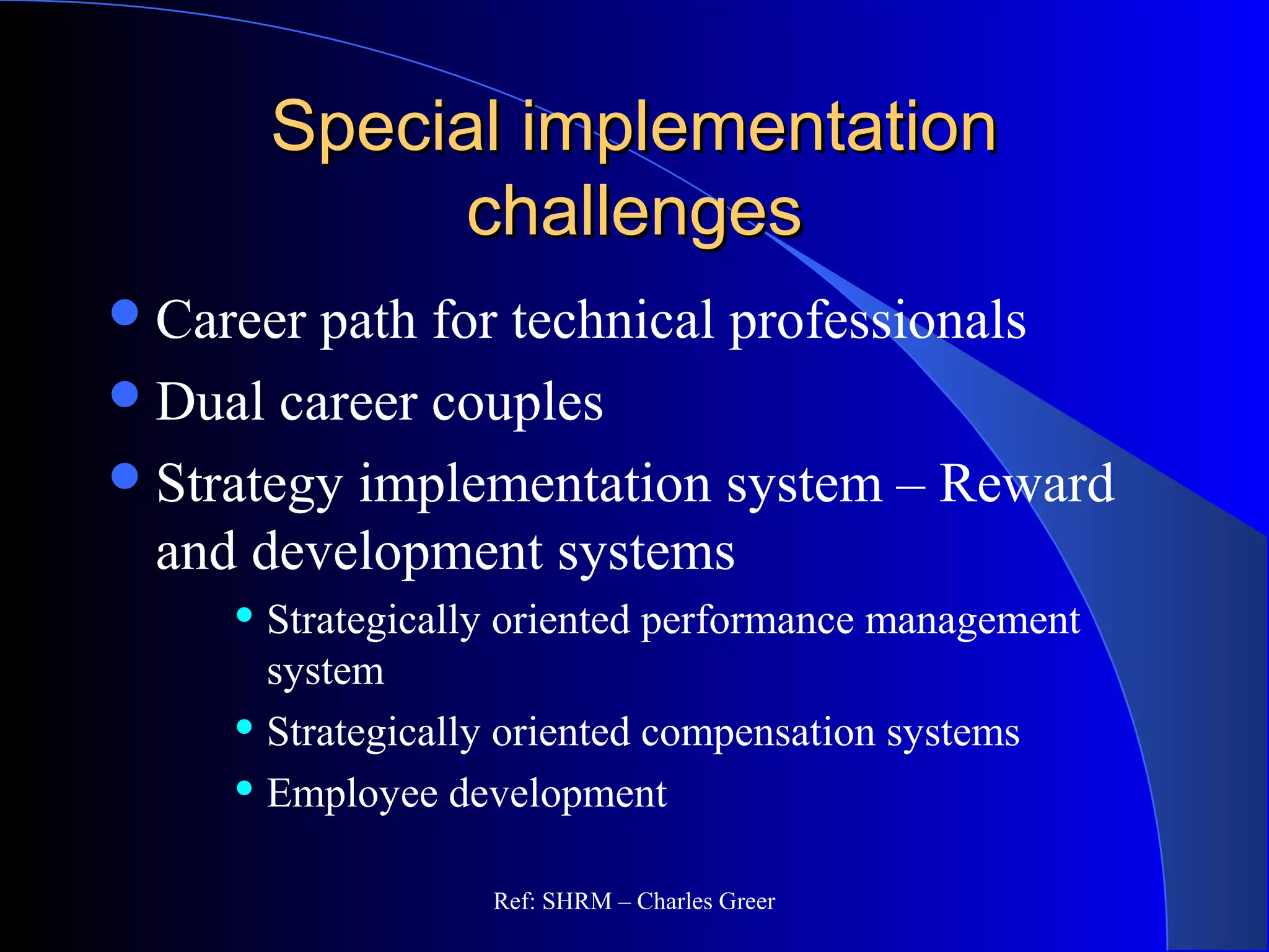 Special implementationSpecial implementation
challengeschallenges
Career path for technical professionals
Dual career couples
Strategy implementation system – Reward
and development systems
 Strategically oriented performance management
system
 Strategically oriented compensation systems
 Employee development
Ref: SHRM – Charles Greer
 