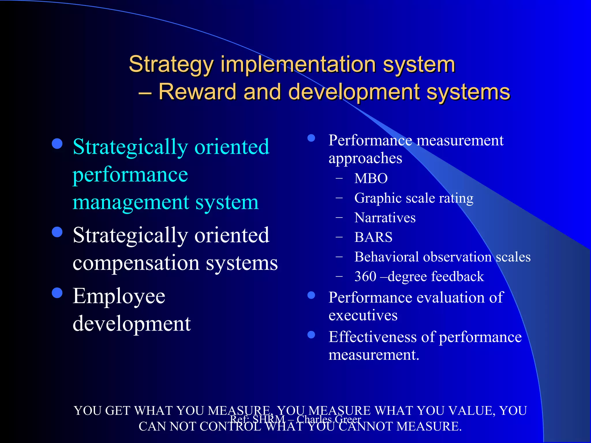 Strategy implementation systemStrategy implementation system
– Reward and development systems– Reward and development systems
 Performance measurement
approaches
– MBO
– Graphic scale rating
– Narratives
– BARS
– Behavioral observation scales
– 360 –degree feedback
 Performance evaluation of
executives
 Effectiveness of performance
measurement.
YOU GET WHAT YOU MEASURE, YOU MEASURE WHAT YOU VALUE, YOU
CAN NOT CONTROL WHAT YOU CANNOT MEASURE.
 Strategically oriented
performance
management system
 Strategically oriented
compensation systems
 Employee
development
Ref: SHRM – Charles Greer
 