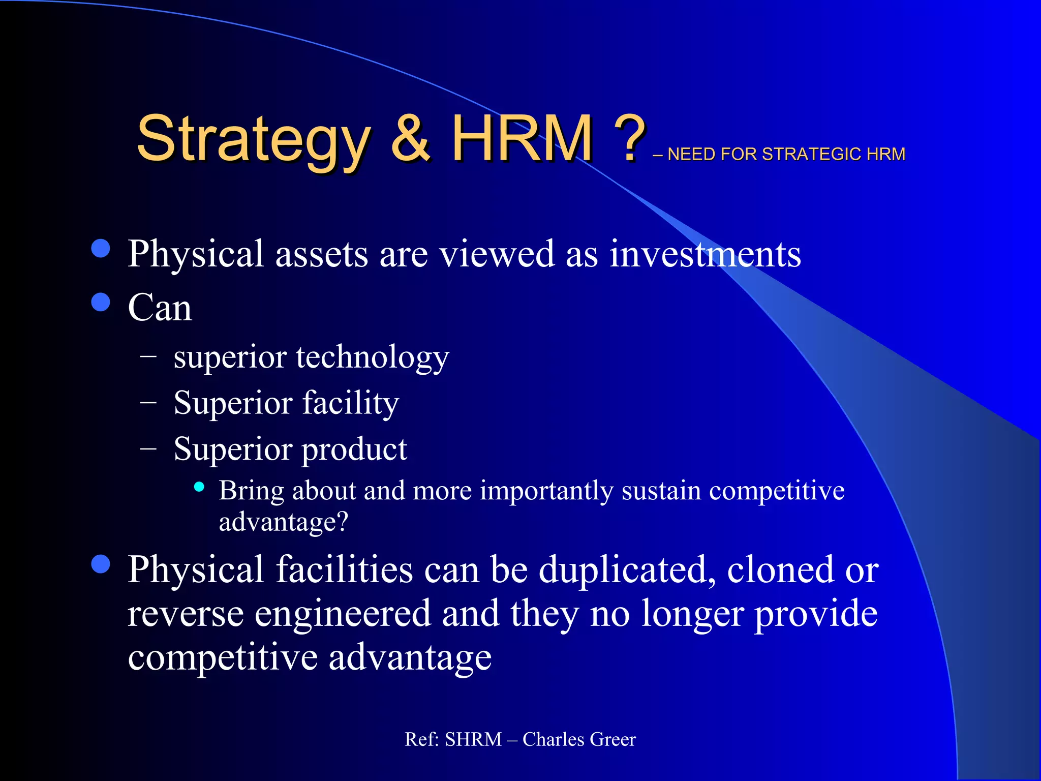 Strategy & HRM ?Strategy & HRM ?– NEED FOR STRATEGIC HRM– NEED FOR STRATEGIC HRM
 Physical assets are viewed as investments
 Can
– superior technology
– Superior facility
– Superior product
 Bring about and more importantly sustain competitive
advantage?
 Physical facilities can be duplicated, cloned or
reverse engineered and they no longer provide
competitive advantage
Ref: SHRM – Charles Greer
 