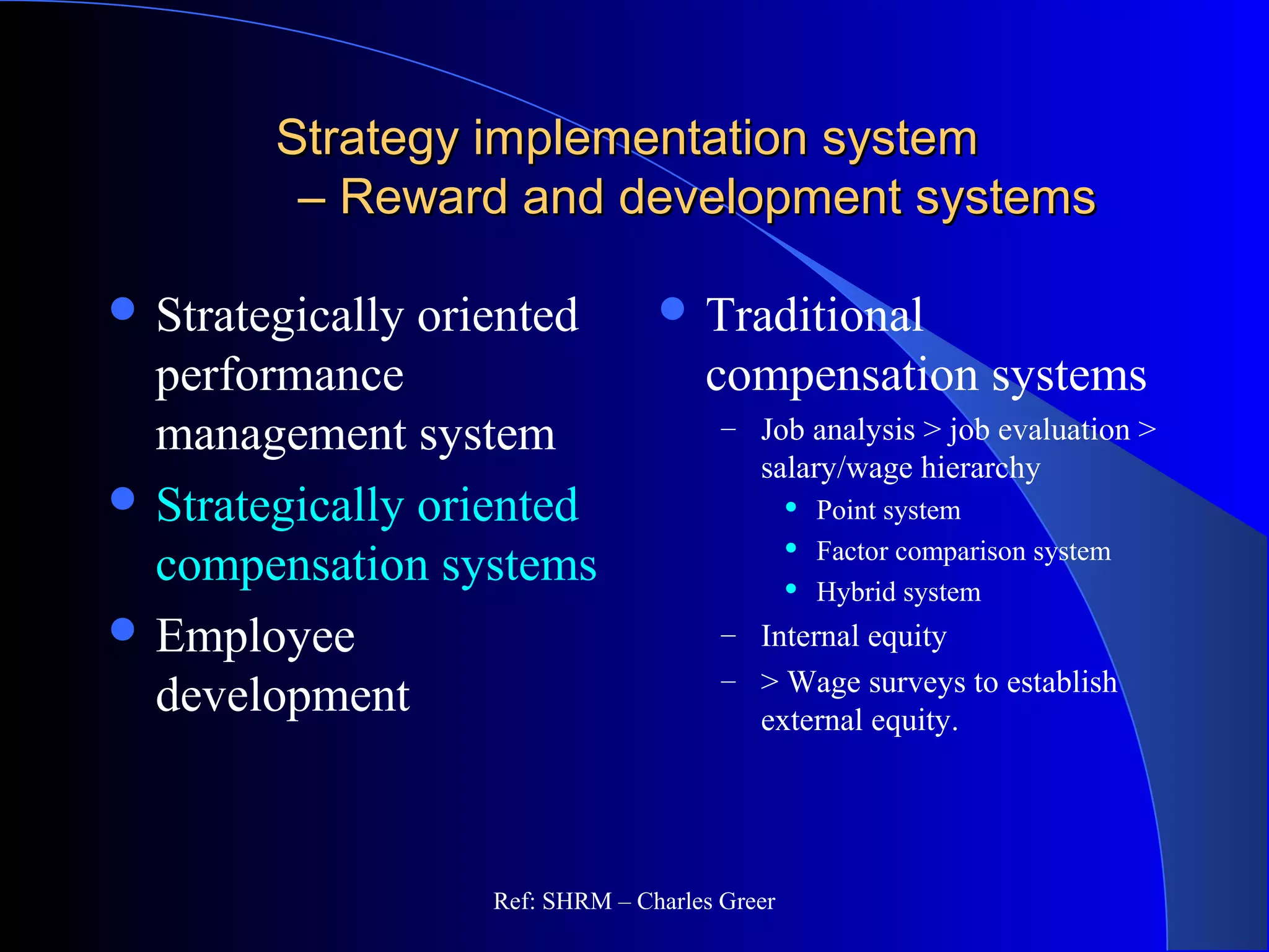 Strategy implementation systemStrategy implementation system
– Reward and development systems– Reward and development systems
 Strategically oriented
performance
management system
 Strategically oriented
compensation systems
 Employee
development
 Traditional
compensation systems
– Job analysis > job evaluation >
salary/wage hierarchy
 Point system
 Factor comparison system
 Hybrid system
– Internal equity
– > Wage surveys to establish
external equity.
Ref: SHRM – Charles Greer
 