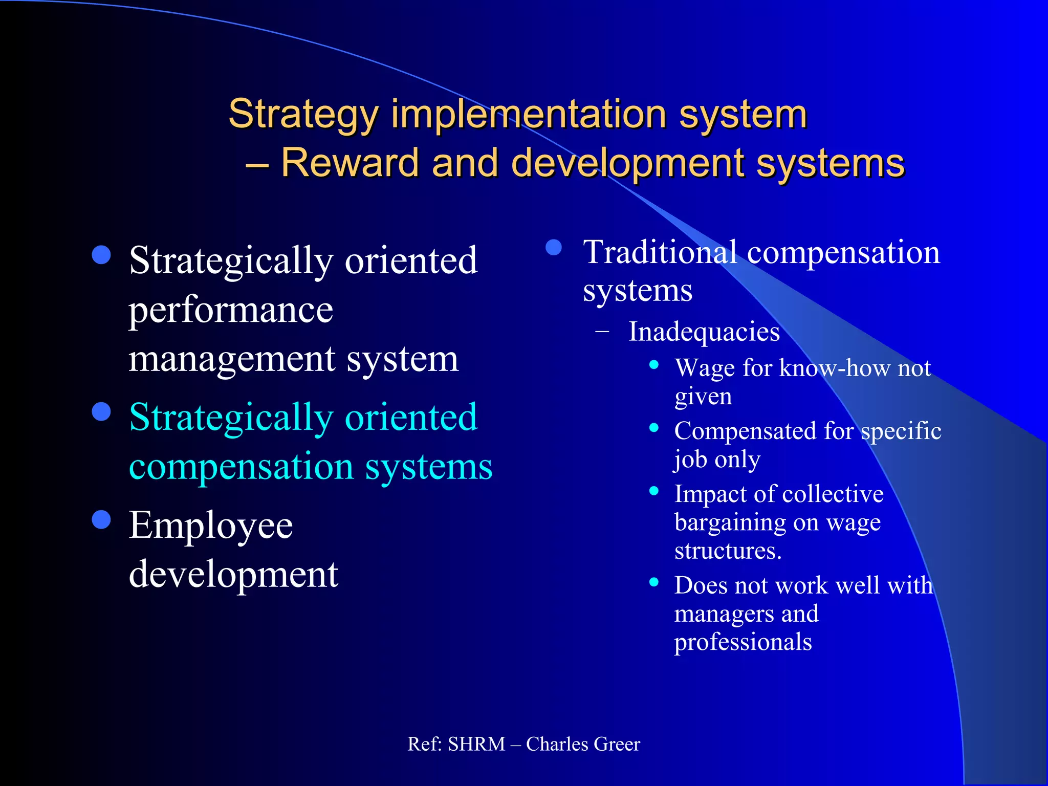 Strategy implementation systemStrategy implementation system
– Reward and development systems– Reward and development systems
 Traditional compensation
systems
– Inadequacies
 Wage for know-how not
given
 Compensated for specific
job only
 Impact of collective
bargaining on wage
structures.
 Does not work well with
managers and
professionals
 Strategically oriented
performance
management system
 Strategically oriented
compensation systems
 Employee
development
Ref: SHRM – Charles Greer
 