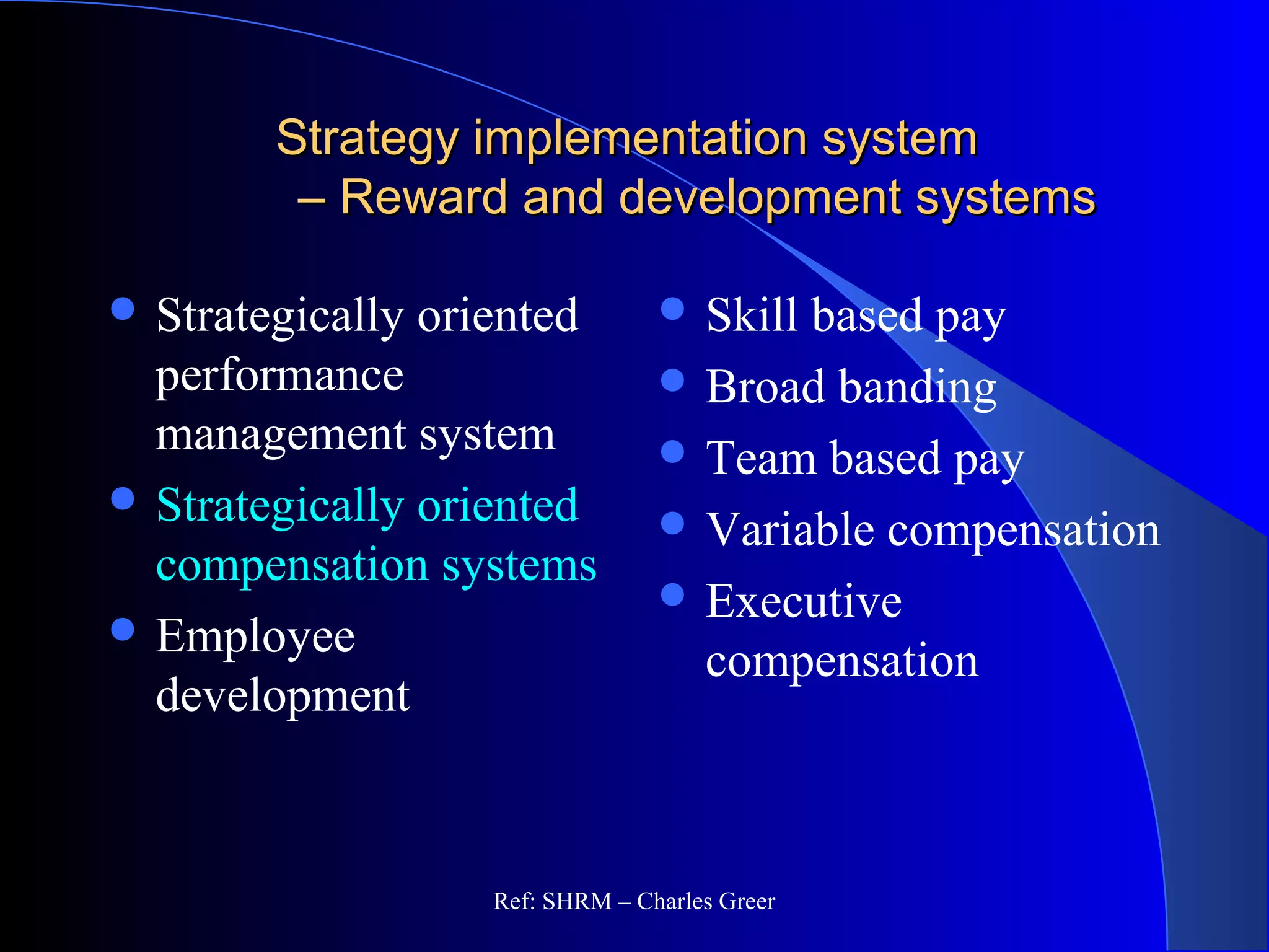 Strategy implementation systemStrategy implementation system
– Reward and development systems– Reward and development systems
 Skill based pay
 Broad banding
 Team based pay
 Variable compensation
 Executive
compensation
 Strategically oriented
performance
management system
 Strategically oriented
compensation systems
 Employee
development
Ref: SHRM – Charles Greer
 