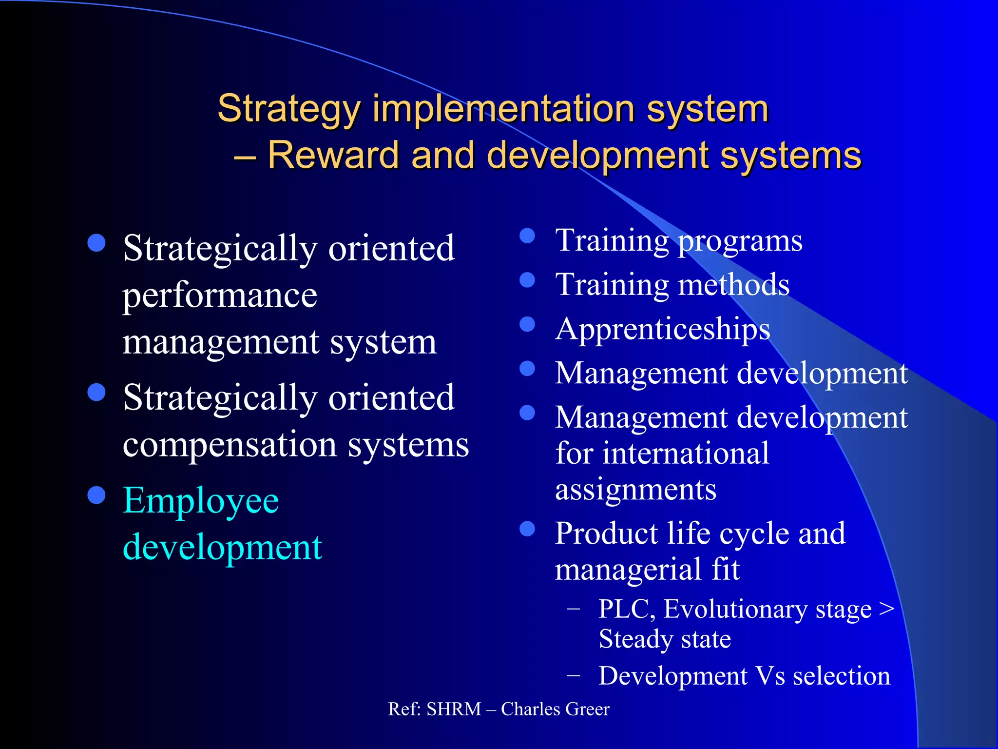 Strategy implementation systemStrategy implementation system
– Reward and development systems– Reward and development systems
 Strategically oriented
performance
management system
 Strategically oriented
compensation systems
 Employee
development
 Training programs
 Training methods
 Apprenticeships
 Management development
 Management development
for international
assignments
 Product life cycle and
managerial fit
– PLC, Evolutionary stage >
Steady state
– Development Vs selection
Ref: SHRM – Charles Greer
 