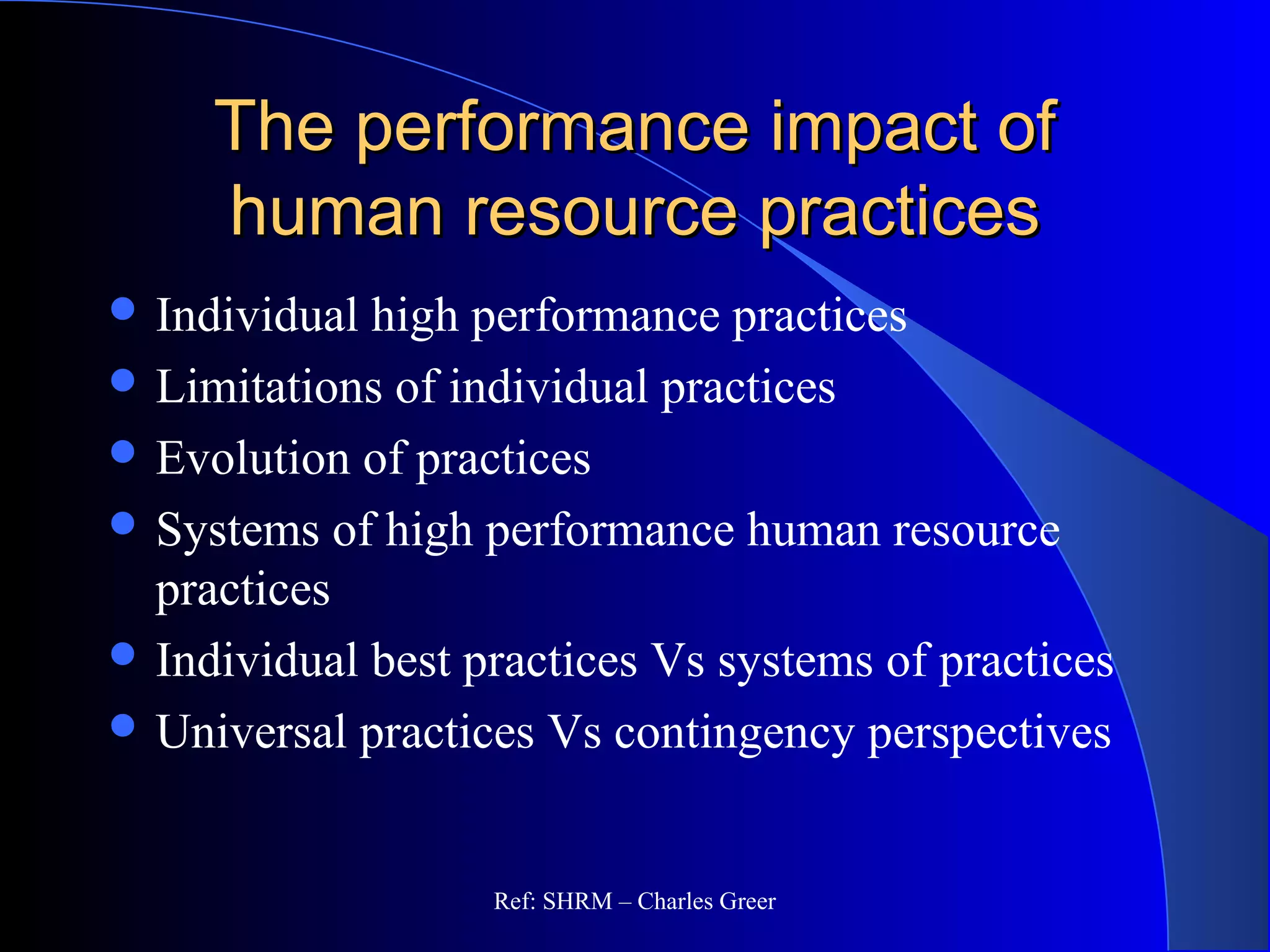 The performance impact ofThe performance impact of
human resource practiceshuman resource practices
 Individual high performance practices
 Limitations of individual practices
 Evolution of practices
 Systems of high performance human resource
practices
 Individual best practices Vs systems of practices
 Universal practices Vs contingency perspectives
Ref: SHRM – Charles Greer
 