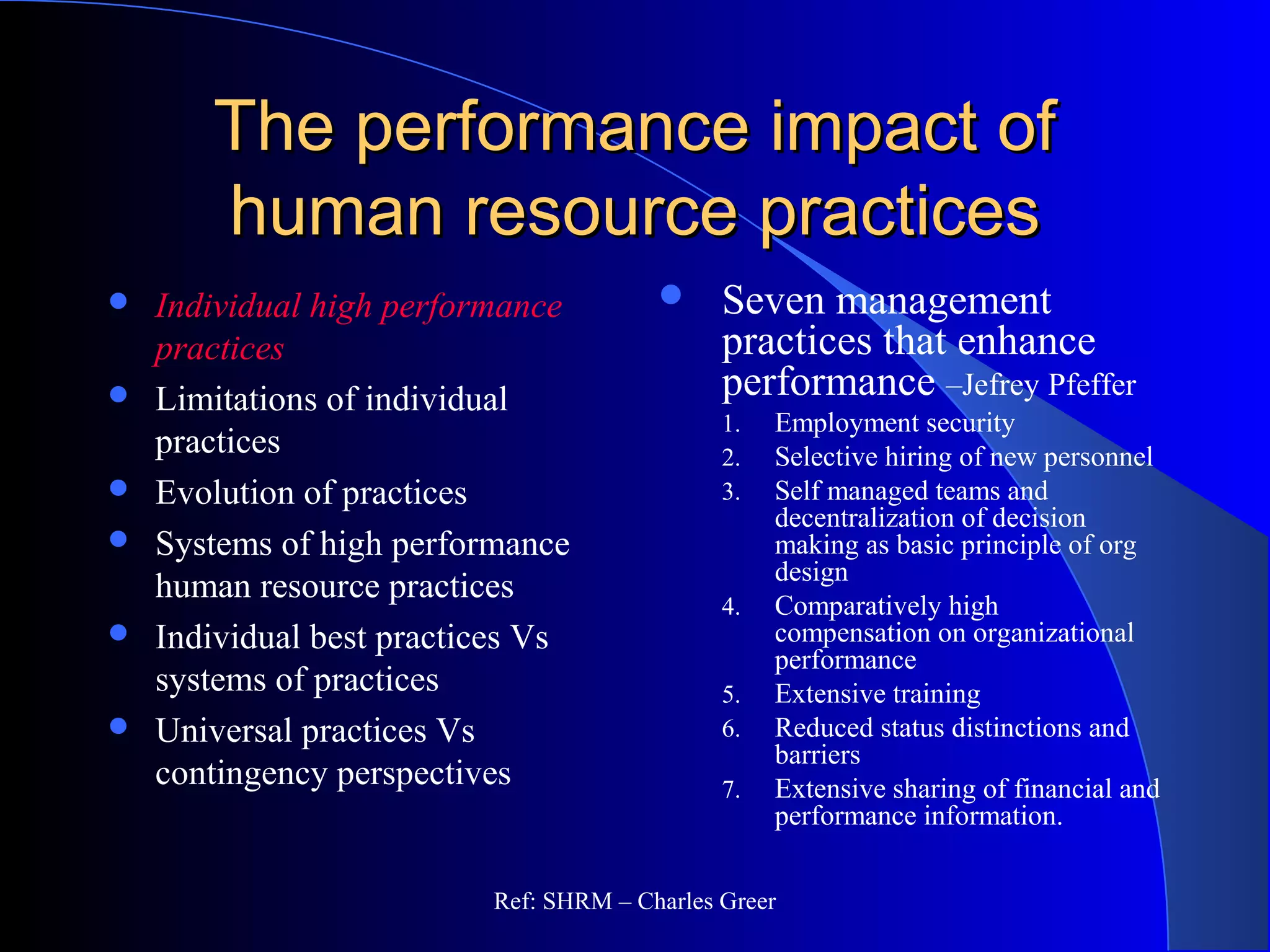The performance impact ofThe performance impact of
human resource practiceshuman resource practices
 Seven management
practices that enhance
performance –Jefrey Pfeffer
1. Employment security
2. Selective hiring of new personnel
3. Self managed teams and
decentralization of decision
making as basic principle of org
design
4. Comparatively high
compensation on organizational
performance
5. Extensive training
6. Reduced status distinctions and
barriers
7. Extensive sharing of financial and
performance information.
 Individual high performance
practices
 Limitations of individual
practices
 Evolution of practices
 Systems of high performance
human resource practices
 Individual best practices Vs
systems of practices
 Universal practices Vs
contingency perspectives
Ref: SHRM – Charles Greer
 
