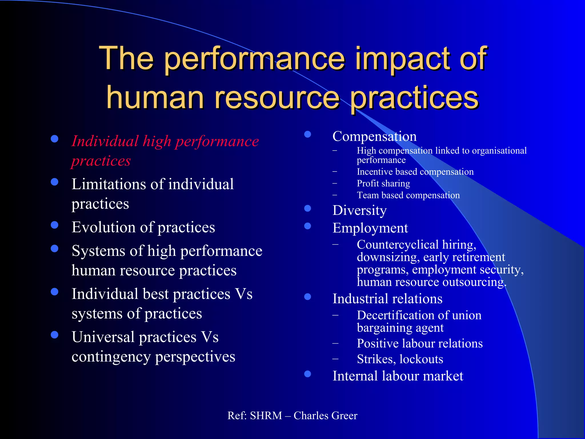 The performance impact ofThe performance impact of
human resource practiceshuman resource practices
 Compensation
– High compensation linked to organisational
performance
– Incentive based compensation
– Profit sharing
– Team based compensation
 Diversity
 Employment
– Countercyclical hiring,
downsizing, early retirement
programs, employment security,
human resource outsourcing.
 Industrial relations
– Decertification of union
bargaining agent
– Positive labour relations
– Strikes, lockouts
 Internal labour market
 Individual high performance
practices
 Limitations of individual
practices
 Evolution of practices
 Systems of high performance
human resource practices
 Individual best practices Vs
systems of practices
 Universal practices Vs
contingency perspectives
Ref: SHRM – Charles Greer
 