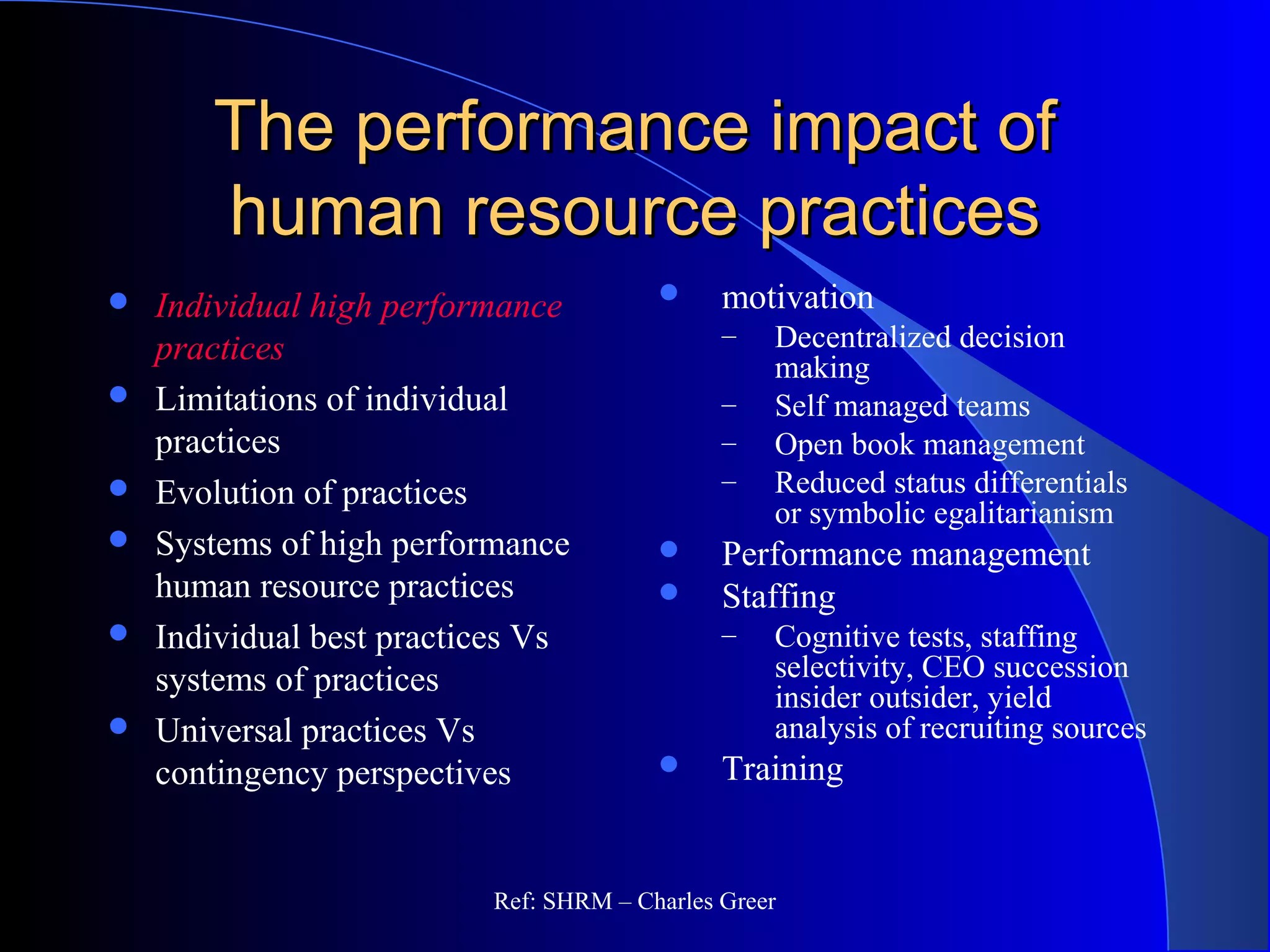 The performance impact ofThe performance impact of
human resource practiceshuman resource practices
 motivation
– Decentralized decision
making
– Self managed teams
– Open book management
– Reduced status differentials
or symbolic egalitarianism
 Performance management
 Staffing
– Cognitive tests, staffing
selectivity, CEO succession
insider outsider, yield
analysis of recruiting sources
 Training
 Individual high performance
practices
 Limitations of individual
practices
 Evolution of practices
 Systems of high performance
human resource practices
 Individual best practices Vs
systems of practices
 Universal practices Vs
contingency perspectives
Ref: SHRM – Charles Greer
 