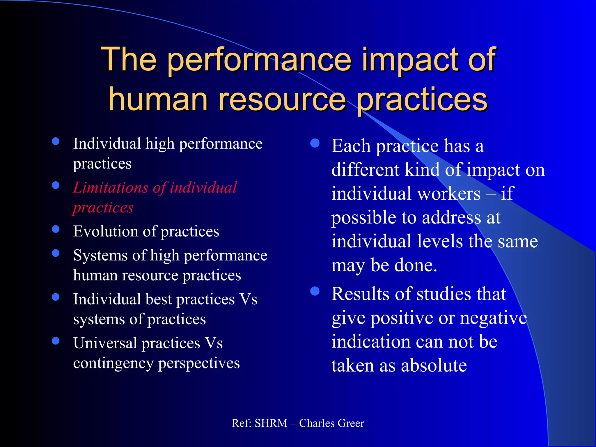The performance impact ofThe performance impact of
human resource practiceshuman resource practices
 Individual high performance
practices
 Limitations of individual
practices
 Evolution of practices
 Systems of high performance
human resource practices
 Individual best practices Vs
systems of practices
 Universal practices Vs
contingency perspectives
 Each practice has a
different kind of impact on
individual workers – if
possible to address at
individual levels the same
may be done.
 Results of studies that
give positive or negative
indication can not be
taken as absolute
Ref: SHRM – Charles Greer
 