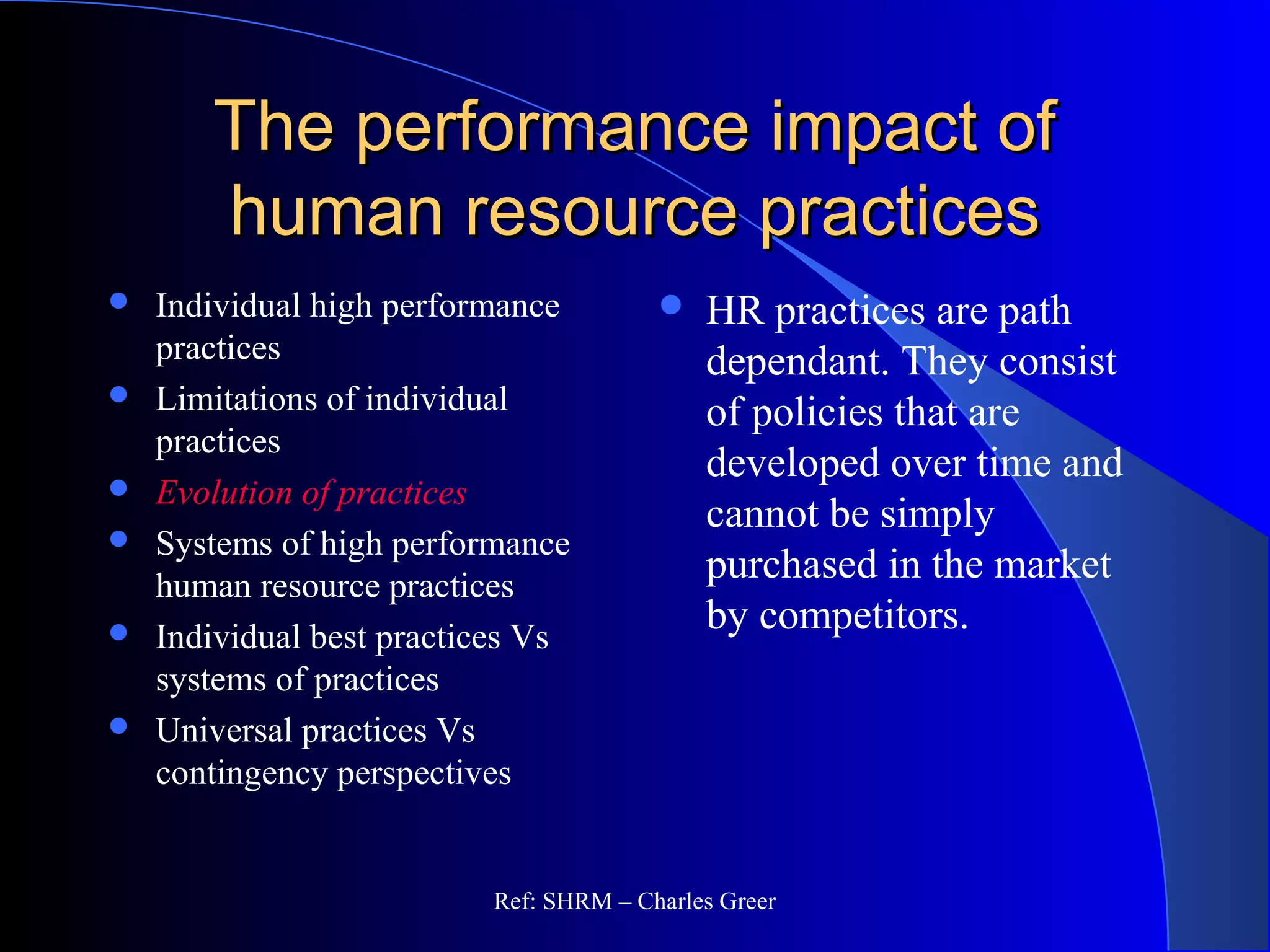 The performance impact ofThe performance impact of
human resource practiceshuman resource practices
 Individual high performance
practices
 Limitations of individual
practices
 Evolution of practices
 Systems of high performance
human resource practices
 Individual best practices Vs
systems of practices
 Universal practices Vs
contingency perspectives
 HR practices are path
dependant. They consist
of policies that are
developed over time and
cannot be simply
purchased in the market
by competitors.
Ref: SHRM – Charles Greer
 