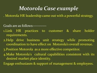 . Motorola HR leadership came out with a powerful strategy.
Goals are as follows-----------
1.Link HR practices to customer & share holder
requirements.
2.Help drive business unit strategy while promoting
coordination to have effect on Motorola’s overall revenue.
3.Position Motorola as a more effective competitor.
4.Make Motorola's cultural capabilities consistent with its
desired market place identity.
Engage enthusiasm & support of management & employees.
 