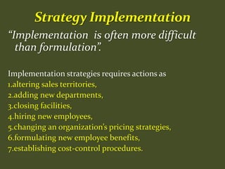 “Implementation is often more difficult
than formulation”.
Implementation strategies requires actions as
1.altering sales territories,
2.adding new departments,
3.closing facilities,
4.hiring new employees,
5.changing an organization’s pricing strategies,
6.formulating new employee benefits,
7.establishing cost-control procedures.
 