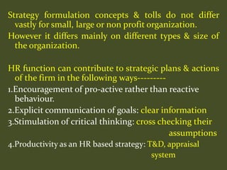 Strategy formulation concepts & tolls do not differ
vastly for small, large or non profit organization.
However it differs mainly on different types & size of
the organization.
HR function can contribute to strategic plans & actions
of the firm in the following ways---------
1.Encouragement of pro-active rather than reactive
behaviour.
2.Explicit communication of goals: clear information
3.Stimulation of critical thinking: cross checking their
assumptions
4.Productivity as an HR based strategy: T&D, appraisal
system
 