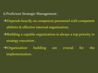 6.Proficient Strategic Management:
Depends heavily on competent personnel with competent
abilities & effective internal organization.
Building a capable organization is always a top priority in
strategy execution .
Organization building are crucial for the
implementation.
 