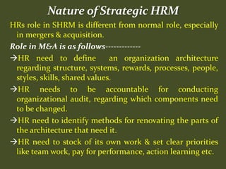 HRs role in SHRM is different from normal role, especially
in mergers & acquisition.
Role in M&A is as follows-------------
HR need to define an organization architecture
regarding structure, systems, rewards, processes, people,
styles, skills, shared values.
HR needs to be accountable for conducting
organizational audit, regarding which components need
to be changed.
HR need to identify methods for renovating the parts of
the architecture that need it.
HR need to stock of its own work & set clear priorities
like team work, pay for performance, action learning etc.
 