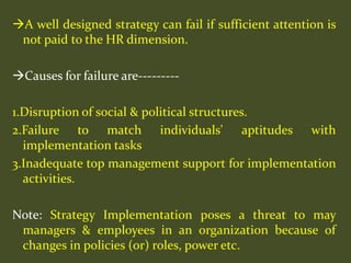 A well designed strategy can fail if sufficient attention is
not paid to the HR dimension.
Causes for failure are---------
1.Disruption of social & political structures.
2.Failure to match individuals' aptitudes with
implementation tasks
3.Inadequate top management support for implementation
activities.
Note: Strategy Implementation poses a threat to may
managers & employees in an organization because of
changes in policies (or) roles, power etc.
 