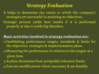 It helps to determine the extent to which the company’s
strategies are successful in attaining its objectives.
Strategic process yields best results if it is performed
properly or else it yields big blunders.
Basic activities involved in strategy evaluation are:
1.Establishing performance targets, standards & limits for
the objectives, strategies & implementation plans.
2.Measuring the performance in relation to the targets at a
given time.
3.Analyse deviations from acceptable tolerance limits.
4.Execute modifications where necessary & are feasible.
 