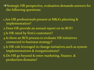Strategic HR perspective, evaluation demands answers for
the following questions:
1.Are HR professionals present at M&A’s planning &
implementation?
2.Does HR provide an annual report on its ROI?
3.Is HR rated by firm’s customers?
4.Is there an ROI process to evaluate HR initiatives
connected to business strategy?
5.Is HR role leveraged in change initiatives such as system
implementations & reorganizations?
6.Do HR go beyond & enter marketing, finance, &
production domains?
 