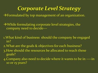Formulated by top management of an organization.
While formulating corporate level strategies, the
company need to decide---
1.What kind of business should the company be engaged
in?
2.What are the goals & objectives for each business?
3.How should the resources be allocated to reach these
goals?
4.Company also need to decide where it wants to be in ----in
10 or 15 years?
 