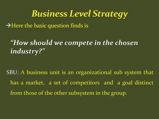 Here the basic question finds is
“How should we compete in the chosen
industry?”
SBU: A business unit is an organizational sub system that
has a market, a set of competitors and a goal distinct
from those of the other subsystem in the group.
 
