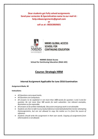 Dear students get fully solved assignments
Send your semester & Specialization name to our mail id :
help.mbaassignments@gmail.com
or
call us at : 08263069601
NMIMS Global Access
School for Continuing Education (NGA-SCE)
Course: Strategic HRM
Internal Assignment Applicable for June 2016 Examination
Assignment Marks: 30
Instructions:
 All Questions carry equal marks.
 All Questions are compulsory
 All answers to be explained in not more than 1000 words for question 1 and 2 and for
question 3in not more than 500 words for each subsection. Use relevant examples,
illustrations as far aspossible.
 All answers to be written individually. Discussion and group work is not advisable.
 Students are free to refer to any books/reference material/website/internet for attempting
theirassignments, but are not allowed to copy the matter as it is from the source of
reference.
 Students should write the assignment in their own words. Copying of assignments from
otherstudents is not allowed.
 