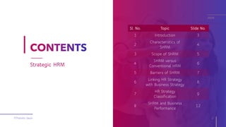 Sl. No. Topic Slide No.
1 Introduction 3
2
Characteristics of
SHRM
4
3 Scope of SHRM 5
4
SHRM versus
Conventional HRM
6
5 Barriers of SHRM 7
6
Linking HR Strategy
with Business Strategy
8
7
HR Strategy
Classification
9
8
SHRM and Business
Performance
12
©Pratisha Swain 2
Strategic HRM
2020
 