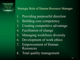 10
Strategic Role of Human Resource Manager
1. Providing purposeful direction
2. Building core competency
3. Creating competitive advantage
4. Facilitation of change
5. Managing workforce diversity
6. Development of work ethics
7. Empowerment of Human
Resources
8. Total quality management
 