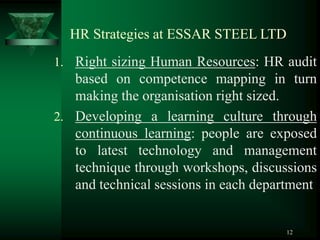 12
HR Strategies at ESSAR STEEL LTD
1. Right sizing Human Resources: HR audit
based on competence mapping in turn
making the organisation right sized.
2. Developing a learning culture through
continuous learning: people are exposed
to latest technology and management
technique through workshops, discussions
and technical sessions in each department
 