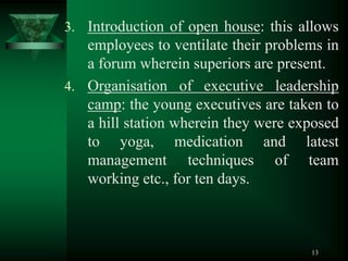 13
3. Introduction of open house: this allows
employees to ventilate their problems in
a forum wherein superiors are present.
4. Organisation of executive leadership
camp: the young executives are taken to
a hill station wherein they were exposed
to yoga, medication and latest
management techniques of team
working etc., for ten days.
 